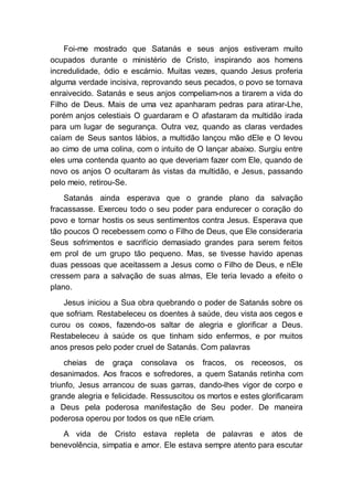 Foi-me mostrado que Satanás e seus anjos estiveram muito
ocupados durante o ministério de Cristo, inspirando aos homens
incredulidade, ódio e escárnio. Muitas vezes, quando Jesus proferia
alguma verdade incisiva, reprovando seus pecados, o povo se tornava
enraivecido. Satanás e seus anjos compeliam-nos a tirarem a vida do
Filho de Deus. Mais de uma vez apanharam pedras para atirar-Lhe,
porém anjos celestiais O guardaram e O afastaram da multidão irada
para um lugar de segurança. Outra vez, quando as claras verdades
caíam de Seus santos lábios, a multidão lançou mão dEle e O levou
ao cimo de uma colina, com o intuito de O lançar abaixo. Surgiu entre
eles uma contenda quanto ao que deveriam fazer com Ele, quando de
novo os anjos O ocultaram às vistas da multidão, e Jesus, passando
pelo meio, retirou-Se.
Satanás ainda esperava que o grande plano da salvação
fracassasse. Exerceu todo o seu poder para endurecer o coração do
povo e tornar hostis os seus sentimentos contra Jesus. Esperava que
tão poucos O recebessem como o Filho de Deus, que Ele consideraria
Seus sofrimentos e sacrifício demasiado grandes para serem feitos
em prol de um grupo tão pequeno. Mas, se tivesse havido apenas
duas pessoas que aceitassem a Jesus como o Filho de Deus, e nEle
cressem para a salvação de suas almas, Ele teria levado a efeito o
plano.
Jesus iniciou a Sua obra quebrando o poder de Satanás sobre os
que sofriam. Restabeleceu os doentes à saúde, deu vista aos cegos e
curou os coxos, fazendo-os saltar de alegria e glorificar a Deus.
Restabeleceu à saúde os que tinham sido enfermos, e por muitos
anos presos pelo poder cruel de Satanás. Com palavras
cheias de graça consolava os fracos, os receosos, os
desanimados. Aos fracos e sofredores, a quem Satanás retinha com
triunfo, Jesus arrancou de suas garras, dando-lhes vigor de corpo e
grande alegria e felicidade. Ressuscitou os mortos e estes glorificaram
a Deus pela poderosa manifestação de Seu poder. De maneira
poderosa operou por todos os que nEle criam.
A vida de Cristo estava repleta de palavras e atos de
benevolência, simpatia e amor. Ele estava sempre atento para escutar
 