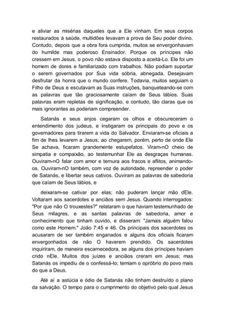 e aliviar as misérias daqueles que a Ele vinham. Em seus corpos
restaurados à saúde, multidões levavam a prova de Seu poder divino.
Contudo, depois que a obra fora cumprida, muitos se envergonhavam
do humilde mas poderoso Ensinador. Porque os príncipes não
cressem em Jesus, o povo não estava disposto a aceitá-Lo. Ele foi um
homem de dores e familiarizado com trabalhos. Não podiam suportar
o serem governados por Sua vida sóbria, abnegada. Desejavam
desfrutar da honra que o mundo confere. Todavia, muitos seguiam o
Filho de Deus e escutavam as Suas instruções, banqueteando-se com
as palavras que tão graciosamente caíam de Seus lábios. Suas
palavras eram repletas de significação, e contudo, tão claras que os
mais ignorantes as poderiam compreender.
Satanás e seus anjos cegaram os olhos e obscureceram o
entendimento dos judeus, e instigaram os principais do povo e os
governadores para tirarem a vida do Salvador. Enviaram-se oficiais a
fim de lhes levarem a Jesus; ao chegarem, porém, perto de onde Ele
Se achava, ficaram grandemente estupefatos. Viram-nO cheio de
simpatia e compaixão, ao testemunhar Ele as desgraças humanas.
Ouviram-nO falar com amor e ternura aos fracos e aflitos, animando-
os. Ouviram-nO também, com voz de autoridade, repreender o poder
de Satanás, e libertar seus cativos. Ouviram as palavras de sabedoria
que caíam de Seus lábios, e
deixaram-se cativar por elas; não puderam lançar mão dEle.
Voltaram aos sacerdotes e anciãos sem Jesus. Quando interrogados:
"Por que não O trouxestes?" relataram o que haviam testemunhado de
Seus milagres, e as santas palavras de sabedoria, amor e
conhecimento que tinham ouvido, e disseram: "Jamais alguém falou
como este Homem." João 7:45 e 46. Os principais dos sacerdotes os
acusaram de ser também enganados e alguns dos oficiais ficaram
envergonhados de não O haverem prendido. Os sacerdotes
inquiriram, de maneira escarnecedora, se alguns dos príncipes haviam
crido nEle. Muitos dos juízes e anciãos creram em Jesus; mas
Satanás os impediu de o confessá-lo; temiam o opróbrio do povo mais
do que a Deus.
Até aí a astúcia e ódio de Satanás não tinham destruído o plano
da salvação. O tempo para o cumprimento do objetivo pelo qual Jesus
 