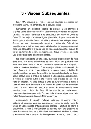 3 - Visões Subseqüentes
Em 1847, enquanto os irmãos estavam reunidos no sábado em
Topsham, Maine, o Senhor deu-me a seguinte visão:
Sentíamos um incomum espírito de oração. E ao orarmos o
Espírito Santo desceu sobre nós. Estávamos muito felizes. Logo perdi
de vista as coisas terrestres e fui arrebatada em visão da glória de
Deus. Vi um anjo que voava ligeiro para mim. Rápido levou-me da
Terra para a Cidade Santa. Na cidade vi um templo no qual entrei.
Passei por uma porta antes de chegar ao primeiro véu. Este véu foi
erguido e eu entrei no lugar santo. Ali vi o altar de incenso, o castiçal
com sete lâmpadas e a mesa com os pães da proposição. Depois de
ter eu contemplado a glória do lugar santo, Jesus levantou o segundo
véu e eu passei para o santo dos santos.
No lugar santíssimo vi uma arca, cujo alto e lados eram do mais
puro ouro. Em cada extremidade da arca havia um querubim com
suas asas estendidas sobre ela. Tinham os rostos voltados um para o
outro, e olhavam para baixo. Entre os anjos estava um incensário de
ouro. Sobre a arca, onde estavam os anjos, havia o brilho de
excelente glória, como se fora a glória do trono da habitação de Deus.
Jesus estava junto à arca, e ao subirem a Ele as orações dos santos,
a fumaça do incenso subia, e Ele oferecia suas orações ao Pai com o
fumo do incenso. Na arca estava a urna de ouro contendo o maná, a
vara de Arão que florescera e as tábuas de pedra que se fechavam
como um livro. Jesus abriu-as, e eu vi os Dez Mandamentos nelas
escritos com o dedo de Deus. Numa das tábuas havia quatro
mandamentos e na outra seis. Os quatro da primeira tábua eram mais
brilhantes que os seis da outra. Mas o quarto, o
mandamento do sábado, brilhava mais que os outros; pois o
sábado foi separado para ser guardado em honra do santo nome de
Deus. O santo sábado tinha aparência gloriosa - um halo de glória o
circundava. Vi que o mandamento do sábado não fora pregado na
cruz. Se tivesse sido, os outros nove mandamentos também o teriam,
e estaríamos na liberdade de transgredi-los a todos, bem como o
 