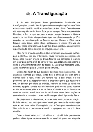 40 - A Transfiguração
A fé dos discípulos ficou grandemente fortalecida na
transfiguração, quando lhes foi permitido contemplar a glória de Cristo
e ouvir a voz do Céu testificando do Seu caráter divino. Deus desejou
dar aos seguidores de Jesus forte prova de que Ele era o prometido
Messias, a fim de que em seu amargo desapontamento e tristeza
quando da crucifixão, não perdessem por completo sua confiança. Por
ocasião da transfiguração o Senhor enviou Moisés e Elias para
falarem com Jesus sobre Seus sofrimentos e morte. Em vez de
escolher anjos para falar com Seu Filho, Deus escolheu os que tinham
experimentado por si mesmos as provações da Terra.
Elias havia andado com Deus. Sua obra tinha sido penosa e difícil,
pois o Senhor, por seu intermédio, havia reprovado os pecados de
Israel. Elias fora um profeta de Deus, todavia fora compelido a fugir de
um lugar para outro a fim de salvar a vida. Sua própria nação caçara-o
como a um animal feroz a fim de destruí-lo. Mas Deus trasladara Elias.
Anjos levaram-no para o Céu em glória e triunfo.
Moisés foi maior do que qualquer que haja vivido antes dele. Foi
altamente honrado por Deus, tendo tido o privilégio de falar com o
Senhor face a face, como um homem fala a seu amigo. Foi-lhe
permitido ver a luz resplandecente e excelente glória que rodeava o
Pai. O Senhor, por meio de Moisés, libertou os filhos de Israel do
cativeiro egípcio. Moisés foi um mediador para o seu povo, ficando
muitas vezes entre eles e a ira de Deus. Quando a ira do Senhor se
acendeu contra Israel pela sua incredulidade, suas murmurações e
seus ofensivos pecados, o amor de Moisés por eles foi provado. Deus
Se propusera a destruí-los, e fazer dele uma poderosa nação.
Moisés mostrou seu amor para com Israel, por meio do fervoroso rogo
que fez em favor deles. Em angústia orou a Deus para que desviasse
Sua ardente ira e perdoasse a Israel, ou apagasse seu nome do livro
da vida.
Quando Israel murmurou contra Deus e contra Moisés, porque não
podiam obter água, acusaram-no de os conduzir para fora daquela
 