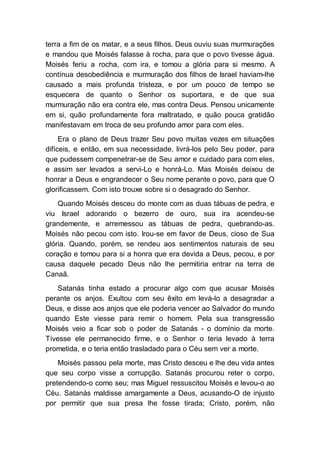terra a fim de os matar, e a seus filhos. Deus ouviu suas murmurações
e mandou que Moisés falasse à rocha, para que o povo tivesse água.
Moisés feriu a rocha, com ira, e tomou a glória para si mesmo. A
contínua desobediência e murmuração dos filhos de Israel haviam-lhe
causado a mais profunda tristeza, e por um pouco de tempo se
esquecera de quanto o Senhor os suportara, e de que sua
murmuração não era contra ele, mas contra Deus. Pensou unicamente
em si, quão profundamente fora maltratado, e quão pouca gratidão
manifestavam em troca de seu profundo amor para com eles.
Era o plano de Deus trazer Seu povo muitas vezes em situações
difíceis, e então, em sua necessidade, livrá-los pelo Seu poder, para
que pudessem compenetrar-se de Seu amor e cuidado para com eles,
e assim ser levados a servi-Lo e honrá-Lo. Mas Moisés deixou de
honrar a Deus e engrandecer o Seu nome perante o povo, para que O
glorificassem. Com isto trouxe sobre si o desagrado do Senhor.
Quando Moisés desceu do monte com as duas tábuas de pedra, e
viu Israel adorando o bezerro de ouro, sua ira acendeu-se
grandemente, e arremessou as tábuas de pedra, quebrando-as.
Moisés não pecou com isto. Irou-se em favor de Deus, cioso de Sua
glória. Quando, porém, se rendeu aos sentimentos naturais de seu
coração e tomou para si a honra que era devida a Deus, pecou, e por
causa daquele pecado Deus não lhe permitiria entrar na terra de
Canaã.
Satanás tinha estado a procurar algo com que acusar Moisés
perante os anjos. Exultou com seu êxito em levá-lo a desagradar a
Deus, e disse aos anjos que ele poderia vencer ao Salvador do mundo
quando Este viesse para remir o homem. Pela sua transgressão
Moisés veio a ficar sob o poder de Satanás - o domínio da morte.
Tivesse ele permanecido firme, e o Senhor o teria levado à terra
prometida, e o teria então trasladado para o Céu sem ver a morte.
Moisés passou pela morte, mas Cristo desceu e lhe deu vida antes
que seu corpo visse a corrupção. Satanás procurou reter o corpo,
pretendendo-o como seu; mas Miguel ressuscitou Moisés e levou-o ao
Céu. Satanás maldisse amargamente a Deus, acusando-O de injusto
por permitir que sua presa lhe fosse tirada; Cristo, porém, não
 