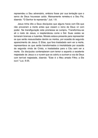 repreendeu a Seu adversário, embora fosse por sua tentação que o
servo de Deus houvesse caído. Mansamente remeteu-o a Seu Pai,
dizendo: "O Senhor te repreenda." Jud. 1:9.
Jesus tinha dito a Seus discípulos que alguns havia com Ele que
não provariam a morte antes que vissem o reino de Deus vir com
poder. Na transfiguração esta promessa se cumpriu. Transformou-se
ali o rosto de Jesus, e resplandeceu como o Sol. Suas vestes se
tornaram brancas e luzentes. Moisés estava presente para representar
os que serão ressuscitados dentre os mortos, por ocasião do segundo
aparecimento de Jesus. E Elias, que fora trasladado sem ver a morte,
representava os que serão transformados à imortalidade por ocasião
da segunda vinda de Cristo, e trasladados para o Céu sem ver a
morte. Os discípulos contemplaram com temor e espanto a excelente
majestade de Jesus e a nuvem que os cobriu e ouviram a voz de Deus
com terrível majestade, dizendo: "Este é o Meu amado Filho; a Ele
ouvi." Luc. 9:35.
 