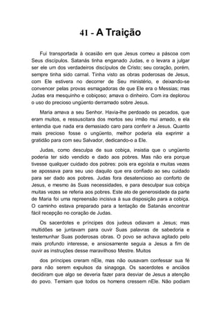 41 - A Traição
Fui transportada à ocasião em que Jesus comeu a páscoa com
Seus discípulos. Satanás tinha enganado Judas, e o levara a julgar
ser ele um dos verdadeiros discípulos de Cristo; seu coração, porém,
sempre tinha sido carnal. Tinha visto as obras poderosas de Jesus,
com Ele estivera no decorrer de Seu ministério, e deixando-se
convencer pelas provas esmagadoras de que Ele era o Messias; mas
Judas era mesquinho e cobiçoso; amava o dinheiro. Com ira deplorou
o uso do precioso ungüento derramado sobre Jesus.
Maria amava a seu Senhor. Havia-lhe perdoado os pecados, que
eram muitos, e ressuscitara dos mortos seu irmão mui amado, e ela
entendia que nada era demasiado caro para conferir a Jesus. Quanto
mais precioso fosse o ungüento, melhor poderia ela exprimir a
gratidão para com seu Salvador, dedicando-o a Ele.
Judas, como desculpa de sua cobiça, insistia que o ungüento
poderia ter sido vendido e dado aos pobres. Mas não era porque
tivesse qualquer cuidado dos pobres: pois era egoísta e muitas vezes
se apossava para seu uso daquilo que era confiado ao seu cuidado
para ser dado aos pobres. Judas fora desatencioso ao conforto de
Jesus, e mesmo às Suas necessidades, e para desculpar sua cobiça
muitas vezes se referia aos pobres. Este ato de generosidade da parte
de Maria foi uma repreensão incisiva à sua disposição para a cobiça.
O caminho estava preparado para a tentação de Satanás encontrar
fácil recepção no coração de Judas.
Os sacerdotes e príncipes dos judeus odiavam a Jesus; mas
multidões se juntavam para ouvir Suas palavras de sabedoria e
testemunhar Suas poderosas obras. O povo se achava agitado pelo
mais profundo interesse, e ansiosamente seguia a Jesus a fim de
ouvir as instruções desse maravilhoso Mestre. Muitos
dos príncipes creram nEle, mas não ousavam confessar sua fé
para não serem expulsos da sinagoga. Os sacerdotes e anciãos
decidiram que algo se deveria fazer para desviar de Jesus a atenção
do povo. Temiam que todos os homens cressem nEle. Não podiam
 