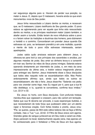 ver segurança alguma para si. Haviam de perder sua posição, ou
matar a Jesus. E, depois que O matassem, haveria ainda os que eram
monumentos vivos de Seu poder.
Jesus tinha ressuscitado a Lázaro dentre os mortos, e receavam
que, se O matassem, Lázaro testificaria de Seu grande poder. O povo
estava se aglomerando para ver aquele que tinha sido ressuscitado
dentre os mortos, e os príncipes resolveram matar Lázaro também, e
abafar assim o tumulto. Então teriam de novo influência sobre o povo
e o fariam volver às tradições e doutrinas dos homens, para dizimarem
a hortelã e o cominho. Concordaram em prender Jesus quando Ele
estivesse só; pois, se tentassem prendê-Lo em uma multidão, quando
a mente de todo o povo nEle estivesse interessada, seriam
apedrejados.
Judas sabia quão ansiosos estavam para obterem Jesus, e
ofereceu-se para traí-Lo aos príncipes dos sacerdotes e anciãos, por
algumas moedas de prata. Seu amor ao dinheiro levou-o a consentir
em trair seu Senhor às mãos de Seus piores inimigos. Satanás estava
operando diretamente por intermédio de Judas, e, em meio da cena
impressionante da última ceia, o traidor estava imaginando planos
para entregar seu Senhor. Jesus tristemente disse a Seus discípulos
que todos eles naquela noite se escandalizariam nEle. Mas Pedro
ardorosamente afirmou que, ainda que todos os outros se
escandalizassem, ele não o faria. Jesus disse-lhe: "Satanás vos pediu
para vos cirandar como trigo; mas Eu roguei por ti, para que a tua fé
não desfaleça; e tu, quando te converteres, confirma teus irmãos."
Luc. 22:31 e 32.
Eis Jesus no horto, com Seus discípulos. Com profunda tristeza
mandou-lhes que vigiassem e orassem, para não caírem em tentação.
Sabia que sua fé deveria ser provada, e suas esperanças iludidas, e
que necessitariam de toda força que pudessem obter por um atento
vigiar e fervorosa oração. Com fortes brados e pranto, Jesus orou:
"Pai, se queres, passa de Mim este cálice todavia não se faça a Minha
vontade, mas a Tua." Luc. 22:42. O Filho de Deus orava com agonia.
Grandes gotas de sangue juntavam-se em Seu rosto e caíam ao chão.
Anjos pairavam no local, testemunhando aquela cena, mas apenas um
foi comissionado para ir fortalecer o Filho de Deus em Sua agonia.
 