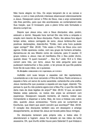 Não havia alegria no Céu. Os anjos lançaram de si as coroas e
harpas, e com o mais profundo interesse observavam silenciosamente
a Jesus. Desejavam cercar o Filho de Deus, mas o anjo comandante
não lhes permitiu, para que não acontecesse, ao contemplarem eles
Sua traição, que O livrassem; pois o plano tinha sido formulado e
deveria cumprir-se.
Depois que Jesus orou, veio a Seus discípulos; eles, porém,
estavam a dormir. Naquela hora terrível Ele não tinha a simpatia e
oração nem mesmo de Seus discípulos. Pedro, tão zeloso fora algum
tempo antes, estava carregado de sono. Jesus lembrou-lhe suas
positivas declarações, dizendo-lhe: "Então, nem uma hora pudeste
vigiar comigo?" Mat. 26:40. Três vezes o Filho de Deus orou com
agonia. Então apareceu Judas, com seu grupo de homens armados.
Aproximou-se de seu Mestre como de costume, para O saudar. O
grupo rodeou a Jesus; mas ali manifestou Ele o Seu poder divino,
quando disse: "A quem buscais? ... Sou Eu." João 18:4 e 5. Eles
caíram para trás, por terra. Jesus fez esta pergunta para que
pudessem testemunhar o Seu poder, e ter provas de que Ele poderia
livrar-Se de suas mãos, se o quisesse.
Os discípulos começaram a ter esperanças, ao verem a
multidão com suas lanças e espadas cair tão rapidamente.
Levantando-se e de novo cercando o Filho de Deus, Pedro arrancou a
espada e feriu um servo do sumo sacerdote, cortando-lhe uma orelha.
Jesus mandou-lhe que pusesse a espada em seu lugar, dizendo: "Ou
pensas tu que Eu não poderia agora orar a Meu Pai, e que Ele não Me
daria mais de doze legiões de anjos?" Mat. 26:53. Vi que, ao serem
faladas estas palavras, os rostos dos anjos se animaram com
esperança. Desejavam naquele momento, ali mesmo, rodear seu
Comandante e dispersar a turba. Mas, de novo a tristeza caiu sobre
eles, quando Jesus acrescentou: "Como pois se cumpririam as
Escrituras, que dizem que assim convém que aconteça?" Mat. 26:54.
O coração dos discípulos também caiu em desespero e amargo
desapontamento, ao deixar-Se Jesus ser levado pelos Seus inimigos.
Os discípulos temeram pela própria vida, e todos eles O
abandonaram e fugiram. Jesus foi deixado só nas mãos da turba
assassina. Oh, que triunfo então houve para Satanás! E que tristeza e
 
