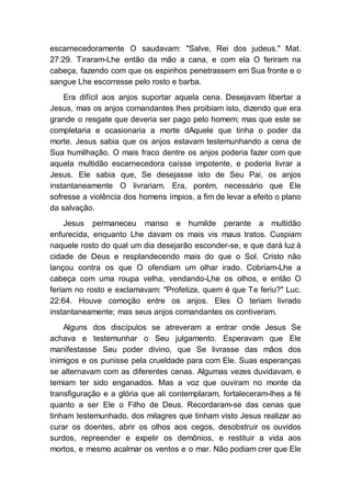 escarnecedoramente O saudavam: "Salve, Rei dos judeus." Mat.
27:29. Tiraram-Lhe então da mão a cana, e com ela O feriram na
cabeça, fazendo com que os espinhos penetrassem em Sua fronte e o
sangue Lhe escorresse pelo rosto e barba.
Era difícil aos anjos suportar aquela cena. Desejavam libertar a
Jesus, mas os anjos comandantes lhes proibiam isto, dizendo que era
grande o resgate que deveria ser pago pelo homem; mas que este se
completaria e ocasionaria a morte dAquele que tinha o poder da
morte. Jesus sabia que os anjos estavam testemunhando a cena de
Sua humilhação. O mais fraco dentre os anjos poderia fazer com que
aquela multidão escarnecedora caísse impotente, e poderia livrar a
Jesus. Ele sabia que, Se desejasse isto de Seu Pai, os anjos
instantaneamente O livrariam. Era, porém, necessário que Ele
sofresse a violência dos homens ímpios, a fim de levar a efeito o plano
da salvação.
Jesus permaneceu manso e humilde perante a multidão
enfurecida, enquanto Lhe davam os mais vis maus tratos. Cuspiam
naquele rosto do qual um dia desejarão esconder-se, e que dará luz à
cidade de Deus e resplandecendo mais do que o Sol. Cristo não
lançou contra os que O ofendiam um olhar irado. Cobriam-Lhe a
cabeça com uma roupa velha, vendando-Lhe os olhos, e então O
feriam no rosto e exclamavam: "Profetiza, quem é que Te feriu?" Luc.
22:64. Houve comoção entre os anjos. Eles O teriam livrado
instantaneamente; mas seus anjos comandantes os contiveram.
Alguns dos discípulos se atreveram a entrar onde Jesus Se
achava e testemunhar o Seu julgamento. Esperavam que Ele
manifestasse Seu poder divino, que Se livrasse das mãos dos
inimigos e os punisse pela crueldade para com Ele. Suas esperanças
se alternavam com as diferentes cenas. Algumas vezes duvidavam, e
temiam ter sido enganados. Mas a voz que ouviram no monte da
transfiguração e a glória que ali contemplaram, fortaleceram-lhes a fé
quanto a ser Ele o Filho de Deus. Recordaram-se das cenas que
tinham testemunhado, dos milagres que tinham visto Jesus realizar ao
curar os doentes, abrir os olhos aos cegos, desobstruir os ouvidos
surdos, repreender e expelir os demônios, e restituir a vida aos
mortos, e mesmo acalmar os ventos e o mar. Não podiam crer que Ele
 