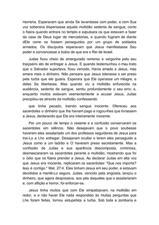 morreria. Esperavam que ainda Se levantasse com poder, e com Sua
voz soberana dispersasse aquela multidão sedenta de sangue, como
o fizera quando entrara no templo e expulsara os que estavam a fazer
da casa de Deus lugar de mercadorias, e quando fugiram de diante
dEle como se fossem perseguidos por um grupo de soldados
armados. Os discípulos esperavam que Jesus manifestasse Seu
poder e convencesse a todos de que era o Rei de Israel.
Judas ficou cheio de amargurado remorso e vergonha pelo seu
traiçoeiro ato de entregar a Jesus. E quando testemunhou o mau trato
que o Salvador suportava, ficou vencido. Havia amado a Jesus, mas
amara mais o dinheiro. Não pensara que Jesus tolerasse o ser preso
pela turba que ele guiara. Esperara que Ele operasse um milagre, e
deles Se libertasse. Mas quando viu a multidão enfurecida na
audiência, sedenta de sangue, sentiu profundamente o seu erro; e,
enquanto muitos estavam veementemente a acusar Jesus, Judas
precipitou-se através da multidão confessando
que tinha pecado, traindo sangue inocente. Ofereceu aos
sacerdotes o dinheiro que lhe haviam pago e rogou-lhes que livrassem
a Jesus, declarando que Ele era inteiramente inocente.
Por um pouco de tempo o vexame e a confusão conservaram os
sacerdotes em silêncio. Não desejavam que o povo soubesse
haverem eles assalariado um dos professos seguidores de Jesus para
traí-Lo e Lho entregar. Desejavam ocultar o terem eles perseguido a
Jesus como a um ladrão e O haverem preso secretamente. Mas a
confissão de Judas e sua aparência descomposta, criminosa,
desmascararam os sacerdotes perante a multidão, mostrando que foi
o ódio que os fizera prender a Jesus. Ao declarar Judas em alta voz
que Jesus era inocente, replicaram os sacerdotes: "Que nos importa?
Isso é contigo." Mat. 27:4. Eles tinham Jesus em seu poder, e estavam
decididos a mantê-Lo seguro. Judas, vencido pela angústia, lançou o
dinheiro, que agora desprezava, aos pés daqueles que o assalariaram
e, com aflição e horror, foi enforcar-se.
Jesus tinha muitos que com Ele simpatizavam, na multidão em
redor, e o não haver Ele nada respondido às muitas perguntas que
Lhe foram feitas, tornou estupefata a turba. Sob toda a zombaria e
 