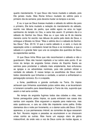 quarto mandamento. Vi que Deus não havia mudado o sábado, pois
Ele jamais muda. Mas Roma tinha-o mudado do sétimo para o
primeiro dia da semana; pois deveria mudar os tempos e as leis.
E eu vi que se Deus tivesse mudado o sábado do sétimo dia para
o primeiro, Ele teria mudado a redação do mandamento do sábado,
escrito nas tábuas de pedra, que estão agora na arca no lugar
santíssimo do templo no Céu; e seria lido assim: O primeiro dia é o
sábado do Senhor teu Deus. Mas eu vi que nele se lê da mesma
maneira como foi escrito nas tábuas de pedra pelo dedo de Deus, e
entregue a Moisés no Sinai: "Mas o sétimo dia é o sábado do Senhor,
teu Deus." Êxo. 20:10. Vi que o santo sábado é, e será, o muro de
separação entre o verdadeiro Israel de Deus e os incrédulos, e que o
sábado é o grande fator que une os corações dos queridos de Deus,
os expectantes santos.
Vi que Deus tinha filhos que não reconheciam o sábado e não o
guardavam. Eles não haviam rejeitado a luz sobre este ponto. E ao
início do tempo de angústia fomos cheios do Espírito Santo ao
sairmos para proclamar o sábado mais amplamente. Isso enfureceu
as igrejas e os adventistas nominais, pois não podiam refutar a
verdade do sábado. E nesse tempo os escolhidos de Deus viram
todos claramente que tínhamos a verdade, e saíram e enfrentaram a
perseguição conosco. Eu vi a espada,
a fome, pestilência e grande confusão na Terra. Os ímpios
achavam que tínhamos acarretado juízos sobre eles, e se levantaram
e tomaram conselho para desembaraçar a Terra de nós, supondo que
assim o mal seria contido.
No tempo da angústia fugimos todos das cidades e vilas, mas
fomos perseguidos pelos ímpios, os quais entraram nas casas dos
santos com espada. Eles ergueram a espada para matar-nos, mas
esta quebrou-se, e caiu ao chão tão impotente como palha. Então
clamamos dia e noite por livramento, e o clamor subiu até Deus. O Sol
apareceu, a Lua permaneceu imóvel, as correntes de água cessaram
de fluir. Nuvens negras e pesadas se acumularam e se chocavam
umas contra as outras. Mas havia um espaço claro de glória
indescritível, de onde veio a voz de Deus como de muitas águas, a
 