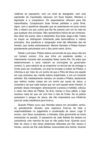 violência do populacho, nem um sinal de desagrado, nem uma
expressão de inquietação repousou em Suas feições. Manteve a
dignidade e a compostura. Os espectadores olhavam para Ele
maravilhados. Comparavam Suas formas perfeitas e porte firme,
digno, com a aparência daqueles que se assentavam em juízo contra
Ele, e diziam uns aos outros que Ele Se parecia com um rei mais do
que qualquer dos príncipes. Não apresentava indício de ser criminoso.
Seu olhar era suave, claro e destemido; Sua testa, larga e alta. Todos
os traços se distinguiam fortemente pela benevolência e nobres
princípios. Sua paciência e resignação eram tão diferentes das do
homem, que muitos estremeceram. Mesmo Herodes e Pilatos ficaram
grandemente perturbados com o Seu porte nobre, divino.
Desde o princípio, Pilatos estava convencido de que Jesus não era
um homem comum. Cria que tinha um excelente caráter, e
inteiramente inocente das acusações feitas contra Ele. Os anjos que
testemunhavam a cena notaram as convicções do governador
romano, e, para salvá-lo de se empenhar no terrível ato de entregar a
Cristo para ser crucificado, um anjo foi enviado à mulher de Pilatos, e
informou-a por meio de um sonho de que o Filho de Deus era aquele
em cujo processo seu marido estava empenhado, e era um inocente
sofredor. Ela imediatamente mandou um recado a Pilatos, declarando
que sofrera muitas coisas em um sonho por causa de Jesus, e
avisando-o de que nada tivesse que ver com aquele santo Homem. O
portador dessa mensagem, atravessando à pressa a multidão, colocou
a carta nas mãos de Pilatos. Ao lê-la, tremeu e ficou pálido, e logo
resolveu nada ter que ver com tirar a vida de Cristo. Se os judeus
quisessem o sangue de Jesus, ele não emprestaria sua influência
para tal, antes trabalharia para livrá-Lo.
Quando Pilatos ouviu que Herodes estava em Jerusalém, sentiu-
se grandemente aliviado; pois esperava livrar-se de toda a
responsabilidade no julgamento e condenação de Jesus. Logo O
enviou, com Seus acusadores, a Herodes. Este governante se havia
endurecido no pecado. O assassínio de João Batista lhe deixara na
consciência uma mancha de que se não podia livrar. Quando ouviu
falar de Jesus e das obras poderosas efetuadas por Ele, receou e
tremeu, crendo ser Ele João Batista, ressuscitado dos mortos. Quando
 