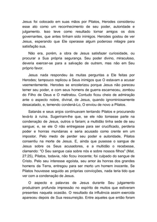 Jesus foi colocado em suas mãos por Pilatos, Herodes considerou
esse ato como um reconhecimento de seu poder, autoridade e
julgamento. Isso teve como resultado tornar amigos os dois
governantes, que antes tinham sido inimigos. Herodes gostou de ver
Jesus, esperando que Ele operasse algum poderoso milagre para
satisfação sua.
Não era, porém, a obra de Jesus satisfazer curiosidade, ou
procurar a Sua própria segurança. Seu poder divino, miraculoso,
deveria exercer-se para a salvação de outrem, mas não em Seu
próprio favor.
Jesus nada respondeu às muitas perguntas a Ele feitas por
Herodes; tampouco replicou a Seus inimigos que O estavam a acusar
veementemente. Herodes se encolerizou porque Jesus não pareceu
temer seu poder, e com seus homens de guerra escarneceu, zombou
do Filho de Deus e O maltratou. Contudo ficou cheio de admiração
ante o aspecto nobre, divinal, de Jesus, quando ignominiosamente
desacatado, e, temendo condená-Lo, O enviou de novo a Pilatos.
Satanás e seus anjos continuavam tentando Pilatos e procurando
levá-lo à ruína. Sugeriram-lhe que, se ele não tomasse parte na
condenação de Jesus, outros o fariam; a multidão tinha sede de seu
sangue; e, se ele O não entregasse para ser crucificado, perderia
poder e honras mundanas e seria acusado como crente em um
impostor. Pelo medo de perder seu poder e autoridade, Pilatos
consentiu na morte de Jesus. E, ainda que pusesse o sangue de
Jesus sobre os Seus acusadores, e a multidão o recebesse,
clamando: "O Seu sangue caia sobre nós e sobre nossos filhos" (Mat.
27:25), Pilatos, todavia, não ficou inocente; foi culpado do sangue de
Cristo. Pelo seu interesse egoísta, seu amor às honras dos grandes
homens da Terra, entregou para ser morto um homem inocente. Se
Pilatos houvesse seguido as próprias convicções, nada teria tido que
ver com a condenação de Jesus.
O aspecto e palavras de Jesus durante Seu julgamento
produziram profunda impressão no espírito de muitos que estiveram
presentes naquela ocasião. O resultado da influência assim exercida
apareceu depois de Sua ressurreição. Entre aqueles que então foram
 
