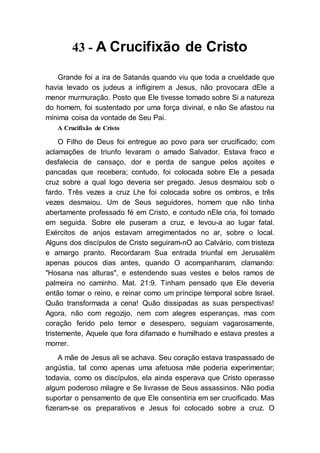 43 - A Crucifixão de Cristo
Grande foi a ira de Satanás quando viu que toda a crueldade que
havia levado os judeus a infligirem a Jesus, não provocara dEle a
menor murmuração. Posto que Ele tivesse tomado sobre Si a natureza
do homem, foi sustentado por uma força divinal, e não Se afastou na
mínima coisa da vontade de Seu Pai.
A Crucifixão de Cristo
O Filho de Deus foi entregue ao povo para ser crucificado; com
aclamações de triunfo levaram o amado Salvador. Estava fraco e
desfalecia de cansaço, dor e perda de sangue pelos açoites e
pancadas que recebera; contudo, foi colocada sobre Ele a pesada
cruz sobre a qual logo deveria ser pregado. Jesus desmaiou sob o
fardo. Três vezes a cruz Lhe foi colocada sobre os ombros, e três
vezes desmaiou. Um de Seus seguidores, homem que não tinha
abertamente professado fé em Cristo, e contudo nEle cria, foi tomado
em seguida. Sobre ele puseram a cruz, e levou-a ao lugar fatal.
Exércitos de anjos estavam arregimentados no ar, sobre o local.
Alguns dos discípulos de Cristo seguiram-nO ao Calvário, com tristeza
e amargo pranto. Recordaram Sua entrada triunfal em Jerusalém
apenas poucos dias antes, quando O acompanharam, clamando:
"Hosana nas alturas", e estendendo suas vestes e belos ramos de
palmeira no caminho. Mat. 21:9. Tinham pensado que Ele deveria
então tomar o reino, e reinar como um príncipe temporal sobre Israel.
Quão transformada a cena! Quão dissipadas as suas perspectivas!
Agora, não com regozijo, nem com alegres esperanças, mas com
coração ferido pelo temor e desespero, seguiam vagarosamente,
tristemente, Aquele que fora difamado e humilhado e estava prestes a
morrer.
A mãe de Jesus ali se achava. Seu coração estava traspassado de
angústia, tal como apenas uma afetuosa mãe poderia experimentar;
todavia, como os discípulos, ela ainda esperava que Cristo operasse
algum poderoso milagre e Se livrasse de Seus assassinos. Não podia
suportar o pensamento de que Ele consentiria em ser crucificado. Mas
fizeram-se os preparativos e Jesus foi colocado sobre a cruz. O
 