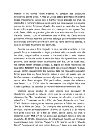 martelo e os cravos foram trazidos. O coração dos discípulos
desfaleceu dentro deles. A mãe de Jesus estava prostrada em agonia
quase insuportável. Antes que o Senhor fosse pregado na cruz, os
discípulos a retiraram daquela cena, para que não ouvisse o ruído dos
cravos ao serem forçados através dos ossos e músculos de Suas
tenras mãos e pés. Jesus não murmurou, mas gemeu em agonia. Seu
rosto ficou pálido, e grandes gotas de suor estavam em Sua fronte.
Satanás exultou com o sofrimento que o Filho de Deus estava
passando, contudo receava que seus esforços para subverter o plano
da salvação tivessem sido em vão, que seu reino estivesse perdido, e
que ele devesse finalmente ser destruído.
Depois que Jesus fora pregado na cruz, foi esta levantada, e com
grande força arremessada no lugar que tinha sido preparado para ela
no chão, rasgando-Lhe a carne, e causando-Lhe o mais intenso
sofrimento. A fim de tornar a morte de Jesus tão ignominiosa quanto
possível, dois ladrões foram crucificados com Ele, um de cada lado.
Os ladrões foram tomados à força, e, depois de muita resistência de
sua parte, forçaram-lhes os braços para trás e os prenderam na cruz.
Jesus, porém, mansamente Se sujeitou. Não foi necessário ninguém
forçar para trás os Seus braços, sobre a cruz. Ao passo que os
ladrões estavam amaldiçoando seus algozes, o Salvador, em agonia,
orava pelos Seus inimigos: "Pai, perdoa-lhes, porque não sabem o
que fazem." Luc. 23:34. Não foi meramente uma aflição física que
Cristo suportava; os pecados do mundo inteiro estavam sobre Ele.
Quando Jesus pendia da cruz, alguns que passavam O
ofenderam, agitando a cabeça, como que se curvando a um rei, e
disseram-Lhe: "Tu, que destróis o templo e, em três dias, o reedificas,
salva-Te a Ti mesmo; se és o Filho de Deus, desce da cruz." Mat.
27:40. Satanás empregou as mesmas palavras a Cristo, no deserto:
"Se és o Filho de Deus." Os principais dos sacerdotes, anciãos e
escribas, diziam zombeteiramente: "Salvou os outros e a Si mesmo
não pode salvar-Se. Se é Rei de Israel, desça, agora, da cruz, e
creremos nEle." Mat. 27:42. Os anjos que pairavam sobre a cena da
crucifixão de Cristo, agitaram-se de indignação quando os príncipes
escarneceram dele, dizendo: "Salva-Te a Ti mesmo, se és o Filho de
Deus!" Desejaram ir ali para retirar Jesus e O livrar; mas não lhes foi
 