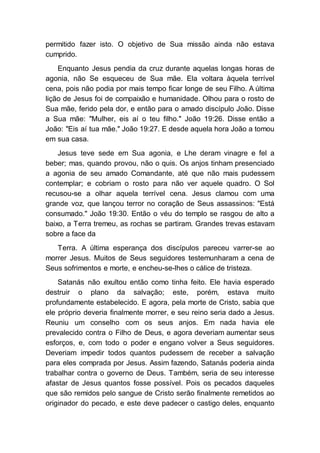 permitido fazer isto. O objetivo de Sua missão ainda não estava
cumprido.
Enquanto Jesus pendia da cruz durante aquelas longas horas de
agonia, não Se esqueceu de Sua mãe. Ela voltara àquela terrível
cena, pois não podia por mais tempo ficar longe de seu Filho. A última
lição de Jesus foi de compaixão e humanidade. Olhou para o rosto de
Sua mãe, ferido pela dor, e então para o amado discípulo João. Disse
a Sua mãe: "Mulher, eis aí o teu filho." João 19:26. Disse então a
João: "Eis aí tua mãe." João 19:27. E desde aquela hora João a tomou
em sua casa.
Jesus teve sede em Sua agonia, e Lhe deram vinagre e fel a
beber; mas, quando provou, não o quis. Os anjos tinham presenciado
a agonia de seu amado Comandante, até que não mais pudessem
contemplar; e cobriam o rosto para não ver aquele quadro. O Sol
recusou-se a olhar aquela terrível cena. Jesus clamou com uma
grande voz, que lançou terror no coração de Seus assassinos: "Está
consumado." João 19:30. Então o véu do templo se rasgou de alto a
baixo, a Terra tremeu, as rochas se partiram. Grandes trevas estavam
sobre a face da
Terra. A última esperança dos discípulos pareceu varrer-se ao
morrer Jesus. Muitos de Seus seguidores testemunharam a cena de
Seus sofrimentos e morte, e encheu-se-lhes o cálice de tristeza.
Satanás não exultou então como tinha feito. Ele havia esperado
destruir o plano da salvação; este, porém, estava muito
profundamente estabelecido. E agora, pela morte de Cristo, sabia que
ele próprio deveria finalmente morrer, e seu reino seria dado a Jesus.
Reuniu um conselho com os seus anjos. Em nada havia ele
prevalecido contra o Filho de Deus, e agora deveriam aumentar seus
esforços, e, com todo o poder e engano volver a Seus seguidores.
Deveriam impedir todos quantos pudessem de receber a salvação
para eles comprada por Jesus. Assim fazendo, Satanás poderia ainda
trabalhar contra o governo de Deus. Também, seria de seu interesse
afastar de Jesus quantos fosse possível. Pois os pecados daqueles
que são remidos pelo sangue de Cristo serão finalmente remetidos ao
originador do pecado, e este deve padecer o castigo deles, enquanto
 