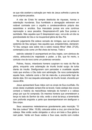 os que não aceitam a salvação por meio de Jesus sofrerão a pena de
seus próprios pecados.
A vida de Cristo foi sempre destituída de riquezas, honras e
ostentação mundanas. Sua humildade e abnegação estiveram em
notável contraste com o orgulho e condescendência própria dos
sacerdotes e anciãos. Sua imaculada pureza era uma contínua
reprovação a seus pecados. Desprezaram-nO pela Sua pureza e
santidade. Mas aqueles que O desprezaram aqui, ve-Lo-ão um dia na
grandiosidade do Céu e na insuperável glória de Seu Pai.
No julgamento Ele esteve cercado de inimigos, que se achavam
sedentos de Seu sangue; mas aqueles que, empedernidos, clamaram:
"O Seu sangue caia sobre nós e sobre nossos filhos" (Mat. 27:25),
contemplá-Lo-ão como um Rei cheio de honras. Todo o
exército celestial O acompanhará em Seu trajeto, com cânticos de
vitória, atribuindo-Lhe majestade e poder, a Ele, que foi morto, e
contudo vive de novo como um poderoso vencedor.
Pobres, fracos, miseráveis homens cuspiram no rosto do Rei da
glória, enquanto uma aclamação de triunfo brutal surgiu da turba
diante do insulto. Desfiguraram com pancadas e crueldade aquele
rosto que encheu o Céu todo com admiração. De novo contemplarão
aquela face, radiante como o Sol de meio-dia, e procurarão fugir de
diante dela. Em vez daquela aclamação de triunfo brutal, chorarão por
causa dEle.
Jesus apresentará Suas mãos com os sinais de Sua crucifixão. Os
sinais desta crueldade sempre Ele os levará. Cada vestígio dos cravos
contará a história da maravilhosa redenção do homem e o valioso
preço por que foi comprada. Os mesmos homens que arremeteram a
lança no lado do Senhor da vida, verão o sinal da lança, e lamentarão
com profunda angústia a parte que desempenharam em desfigurar o
Seu corpo.
Seus assassinos molestaram-se grandemente pela inscrição: "O
Rei dos Judeus" (Mar. 15:26), colocada sobre a cruz, por cima de Sua
cabeça. Mas então serão obrigados a vê-Lo em toda a Sua glória e
real poder. Verão em Suas vestes e Sua coxa, escrito com vívidos
 