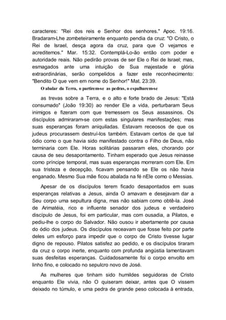 caracteres: "Rei dos reis e Senhor dos senhores." Apoc. 19:16.
Bradaram-Lhe zombeteiramente enquanto pendia da cruz: "O Cristo, o
Rei de Israel, desça agora da cruz, para que O vejamos e
acreditemos." Mar. 15:32. Contemplá-Lo-ão então com poder e
autoridade reais. Não pedirão provas de ser Ele o Rei de Israel; mas,
esmagados ante uma intuição de Sua majestade e glória
extraordinárias, serão compelidos a fazer este reconhecimento:
"Bendito O que vem em nome do Senhor!" Mat. 23:39.
O abalar da Terra, o partirem-se as pedras, o espalharem-se
as trevas sobre a Terra, e o alto e forte brado de Jesus: "Está
consumado" (João 19:30) ao render Ele a vida, perturbaram Seus
inimigos e fizeram com que tremessem os Seus assassinos. Os
discípulos admiraram-se com estas singulares manifestações; mas
suas esperanças foram aniquiladas. Estavam receosos de que os
judeus procurassem destruí-los também. Estavam certos de que tal
ódio como o que havia sido manifestado contra o Filho de Deus, não
terminaria com Ele. Horas solitárias passaram eles, chorando por
causa de seu desapontamento. Tinham esperado que Jesus reinasse
como príncipe temporal, mas suas esperanças morreram com Ele. Em
sua tristeza e decepção, ficavam pensando se Ele os não havia
enganado. Mesmo Sua mãe ficou abalada na fé nEle como o Messias.
Apesar de os discípulos terem ficado desapontados em suas
esperanças relativas a Jesus, ainda O amavam e desejavam dar a
Seu corpo uma sepultura digna, mas não sabiam como obtê-la. José
de Arimatéia, rico e influente senador dos judeus e verdadeiro
discípulo de Jesus, foi em particular, mas com ousadia, a Pilatos, e
pediu-lhe o corpo do Salvador. Não ousou ir abertamente por causa
do ódio dos judeus. Os discípulos receavam que fosse feito por parte
deles um esforço para impedir que o corpo de Cristo tivesse lugar
digno de repouso. Pilatos satisfez ao pedido, e os discípulos tiraram
da cruz o corpo inerte, enquanto com profunda angústia lamentavam
suas desfeitas esperanças. Cuidadosamente foi o corpo envolto em
linho fino, e colocado no sepulcro novo de José.
As mulheres que tinham sido humildes seguidoras de Cristo
enquanto Ele vivia, não O quiseram deixar, antes que O vissem
deixado no túmulo, e uma pedra de grande peso colocada à entrada,
 