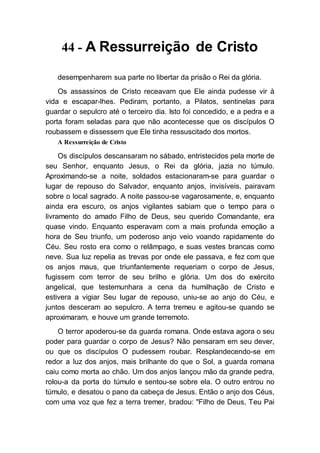 44 - A Ressurreição de Cristo
desempenharem sua parte no libertar da prisão o Rei da glória.
Os assassinos de Cristo receavam que Ele ainda pudesse vir à
vida e escapar-lhes. Pediram, portanto, a Pilatos, sentinelas para
guardar o sepulcro até o terceiro dia. Isto foi concedido, e a pedra e a
porta foram seladas para que não acontecesse que os discípulos O
roubassem e dissessem que Ele tinha ressuscitado dos mortos.
A Ressurreição de Cristo
Os discípulos descansaram no sábado, entristecidos pela morte de
seu Senhor, enquanto Jesus, o Rei da glória, jazia no túmulo.
Aproximando-se a noite, soldados estacionaram-se para guardar o
lugar de repouso do Salvador, enquanto anjos, invisíveis, pairavam
sobre o local sagrado. A noite passou-se vagarosamente, e, enquanto
ainda era escuro, os anjos vigilantes sabiam que o tempo para o
livramento do amado Filho de Deus, seu querido Comandante, era
quase vindo. Enquanto esperavam com a mais profunda emoção a
hora de Seu triunfo, um poderoso anjo veio voando rapidamente do
Céu. Seu rosto era como o relâmpago, e suas vestes brancas como
neve. Sua luz repelia as trevas por onde ele passava, e fez com que
os anjos maus, que triunfantemente requeriam o corpo de Jesus,
fugissem com terror de seu brilho e glória. Um dos do exército
angelical, que testemunhara a cena da humilhação de Cristo e
estivera a vigiar Seu lugar de repouso, uniu-se ao anjo do Céu, e
juntos desceram ao sepulcro. A terra tremeu e agitou-se quando se
aproximaram, e houve um grande terremoto.
O terror apoderou-se da guarda romana. Onde estava agora o seu
poder para guardar o corpo de Jesus? Não pensaram em seu dever,
ou que os discípulos O pudessem roubar. Resplandecendo-se em
redor a luz dos anjos, mais brilhante do que o Sol, a guarda romana
caiu como morta ao chão. Um dos anjos lançou mão da grande pedra,
rolou-a da porta do túmulo e sentou-se sobre ela. O outro entrou no
túmulo, e desatou o pano da cabeça de Jesus. Então o anjo dos Céus,
com uma voz que fez a terra tremer, bradou: "Filho de Deus, Teu Pai
 