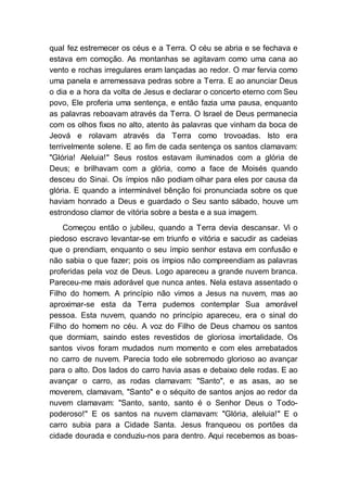 qual fez estremecer os céus e a Terra. O céu se abria e se fechava e
estava em comoção. As montanhas se agitavam como uma cana ao
vento e rochas irregulares eram lançadas ao redor. O mar fervia como
uma panela e arremessava pedras sobre a Terra. E ao anunciar Deus
o dia e a hora da volta de Jesus e declarar o concerto eterno com Seu
povo, Ele proferia uma sentença, e então fazia uma pausa, enquanto
as palavras reboavam através da Terra. O Israel de Deus permanecia
com os olhos fixos no alto, atento às palavras que vinham da boca de
Jeová e rolavam através da Terra como trovoadas. Isto era
terrivelmente solene. E ao fim de cada sentença os santos clamavam:
"Glória! Aleluia!" Seus rostos estavam iluminados com a glória de
Deus; e brilhavam com a glória, como a face de Moisés quando
desceu do Sinai. Os ímpios não podiam olhar para eles por causa da
glória. E quando a interminável bênção foi pronunciada sobre os que
haviam honrado a Deus e guardado o Seu santo sábado, houve um
estrondoso clamor de vitória sobre a besta e a sua imagem.
Começou então o jubileu, quando a Terra devia descansar. Vi o
piedoso escravo levantar-se em triunfo e vitória e sacudir as cadeias
que o prendiam, enquanto o seu ímpio senhor estava em confusão e
não sabia o que fazer; pois os ímpios não compreendiam as palavras
proferidas pela voz de Deus. Logo apareceu a grande nuvem branca.
Pareceu-me mais adorável que nunca antes. Nela estava assentado o
Filho do homem. A princípio não vimos a Jesus na nuvem, mas ao
aproximar-se esta da Terra pudemos contemplar Sua amorável
pessoa. Esta nuvem, quando no princípio apareceu, era o sinal do
Filho do homem no céu. A voz do Filho de Deus chamou os santos
que dormiam, saindo estes revestidos de gloriosa imortalidade. Os
santos vivos foram mudados num momento e com eles arrebatados
no carro de nuvem. Parecia todo ele sobremodo glorioso ao avançar
para o alto. Dos lados do carro havia asas e debaixo dele rodas. E ao
avançar o carro, as rodas clamavam: "Santo", e as asas, ao se
moverem, clamavam, "Santo" e o séquito de santos anjos ao redor da
nuvem clamavam: "Santo, santo, santo é o Senhor Deus o Todo-
poderoso!" E os santos na nuvem clamavam: "Glória, aleluia!" E o
carro subia para a Cidade Santa. Jesus franqueou os portões da
cidade dourada e conduziu-nos para dentro. Aqui recebemos as boas-
 