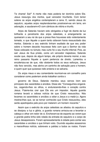 Te chama! Sai!" A morte não mais poderia ter domínio sobre Ele.
Jesus ressurgiu dos mortos, qual vencedor triunfante. Com temor
solene os anjos angélica contemplaram a cena. E, saindo Jesus do
sepulcro, aqueles anjos resplandecentes prostraram-se em terra, em
adoração, e saudaram-nO com cânticos de vitória e triunfo.
Anjos de Satanás haviam sido obrigados a fugir de diante da luz
brilhante e penetrante dos anjos celestiais, e amargamente se
queixaram a seu rei de que a presa lhes houvesse sido violentamente
tomada, e que Aquele a quem tanto odiavam havia ressuscitado dos
mortos. Satanás e seu exército tinham exultado de que seu poder
sobre o homem decaído houvesse feito com que o Senhor da vida
fosse colocado no túmulo; mas curto foi o seu triunfo infernal. Pois, ao
sair Jesus de Sua prisão, como um vencedor majestoso, Satanás
soube que, depois de algum tempo, ele próprio deveria morrer, e seu
reino passaria Àquele a quem pertencia de direito. Lamentou e
encolerizou-se de que, não obstante todos os seus esforços, Jesus
não fora vencido, mas abrira um caminho de salvação para o homem,
e quem quer que quisesse nele andaria e se salvaria.
Os anjos maus e seu comandante reuniram-se em conselho para
considerar como poderiam ainda trabalhar contra o
governo de Deus. Satanás mandou seus servos irem aos
principais dos sacerdotes e anciãos. Disse ele: "Conseguimos enganá-
los, cegando-lhes os olhos, e endurecendo-lhes o coração contra
Jesus. Fizemo-los crer que Ele era um impostor. Aquela guarda
romana levará a odiosa notícia de que Cristo ressuscitou. Nós
levamos os sacerdotes e anciãos a odiar a Jesus e a matá-Lo. Agora
mostrai-lhes que, se se tornar conhecido que Cristo ressuscitou, eles
serão apedrejados pelo povo por matarem um homem inocente."
Assim que o exército de anjos celestiais se afastou do sepulcro e
se dissipou a luz e glória, a guarda romana arriscou-se a levantar a
cabeça e olhar em redor de si. Encheram-se de espanto ao verem que
a grande pedra tinha sido rolada da entrada do sepulcro e o corpo de
Jesus desaparecera. Foram apressadamente à cidade para contar aos
sacerdotes e anciãos o que tinham visto. Ouvindo aqueles assassinos
a maravilhosa notícia, sobreveio a palidez a todos os rostos. Foram
 