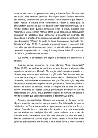 tomados de horror ao pensamento do que haviam feito. Se a notícia
era exata, eles estavam perdidos. Por algum tempo ficaram sentados
em silêncio, olhando uns para os outros, não sabendo o que fazer ou
dizer. Aceitar a notícia seria condenar-se. Foram à parte para se
consultarem quanto ao que se deveria fazer. Raciocinaram que, se a
notícia trazida pela guarda circulasse entre o povo, aqueles que
mataram a Cristo seriam mortos como Seus assassinos. Resolveram
assalariar os soldados para conservar o assunto em segredo. Os
sacerdotes e anciãos lhes ofereceram grande soma de dinheiro, para
que dissessem: "Vieram de noite os Seus discípulos e, dormindo nós,
O furtaram." Mat. 28:13. E, quando a guarda indagou o que seria feito
com eles por dormirem em seu posto, os oficiais judeus prometeram
persuadir o governador e conseguir a segurança deles. Por amor ao
dinheiro, a guarda romana vendeu
sua honra, e concordou em seguir o conselho de sacerdotes e
anciãos.
Quando Jesus, suspenso na cruz, clamou: "Está consumado"
(João 19:30), as pedras se partiram, a terra tremeu e algumas das
sepulturas se abriram. Quando Ele surgiu, vitorioso sobre a morte e o
túmulo, enquanto a terra vacilava e a glória do Céu resplandecia em
redor do local sagrado, muitos dos justos mortos, obedientes à Sua
chamada, saíram como testemunhas de que Ele ressurgira. Aqueles
favorecidos santos ressurgidos saíram glorificados. Eram escolhidos e
santos de todos os tempos, desde a criação até os dias de Cristo.
Assim, enquanto os líderes judeus procuravam esconder o fato da
ressurreição de Cristo, Deus preferiu suscitar do túmulo, um grupo a
fim de testificar que Jesus ressuscitara e declarar Sua glória.
Aqueles ressuscitados diferiam na estatura e formas, tendo,
alguns, aspecto mais nobre do que outros. Fui informada de que os
habitantes da Terra têm estado a degenerar-se, a perder sua força e
beleza. Satanás tem o poder da enfermidade e da morte, e em cada
era os efeitos da maldição têm sido mais visíveis, e o poder de
Satanás mais claramente visto. Os que viveram nos dias de Noé e
Abraão pareciam-se com os anjos na forma, beleza e força. Mas cada
geração subseqüente tem estado a ficar mais fraca e mais sujeita à
 