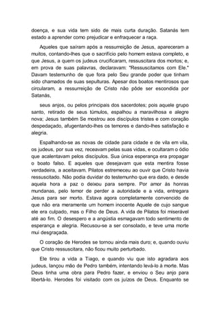 doença, e sua vida tem sido de mais curta duração. Satanás tem
estado a aprender como prejudicar e enfraquecer a raça.
Aqueles que saíram após a ressurreição de Jesus, apareceram a
muitos, contando-lhes que o sacrifício pelo homem estava completo, e
que Jesus, a quem os judeus crucificaram, ressuscitara dos mortos; e,
em prova de suas palavras, declaravam: "Ressuscitamos com Ele."
Davam testemunho de que fora pelo Seu grande poder que tinham
sido chamados de suas sepulturas. Apesar dos boatos mentirosos que
circularam, a ressurreição de Cristo não pôde ser escondida por
Satanás,
seus anjos, ou pelos principais dos sacerdotes; pois aquele grupo
santo, retirado de seus túmulos, espalhou a maravilhosa e alegre
nova; Jesus também Se mostrou aos discípulos tristes e com coração
despedaçado, afugentando-lhes os temores e dando-lhes satisfação e
alegria.
Espalhando-se as novas de cidade para cidade e de vila em vila,
os judeus, por sua vez, receavam pelas suas vidas, e ocultaram o ódio
que acalentavam pelos discípulos. Sua única esperança era propagar
o boato falso. E aqueles que desejavam que esta mentira fosse
verdadeira, a aceitavam. Pilatos estremeceu ao ouvir que Cristo havia
ressuscitado. Não podia duvidar do testemunho que era dado, e desde
aquela hora a paz o deixou para sempre. Por amor às honras
mundanas, pelo temor de perder a autoridade e a vida, entregara
Jesus para ser morto. Estava agora completamente convencido de
que não era meramente um homem inocente Aquele de cujo sangue
ele era culpado, mas o Filho de Deus. A vida de Pilatos foi miserável
até ao fim. O desespero e a angústia esmagavam todo sentimento de
esperança e alegria. Recusou-se a ser consolado, e teve uma morte
mui desgraçada.
O coração de Herodes se tornou ainda mais duro; e, quando ouviu
que Cristo ressuscitara, não ficou muito perturbado.
Ele tirou a vida a Tiago, e quando viu que isto agradara aos
judeus, lançou mão de Pedro também, intentando levá-lo à morte. Mas
Deus tinha uma obra para Pedro fazer, e enviou o Seu anjo para
libertá-lo. Herodes foi visitado com os juízos de Deus. Enquanto se
 