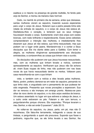 exaltava a si mesmo na presença de grande multidão, foi ferido pelo
anjo do Senhor, e morreu da maneira mais horrível.
Cedo, na manhã do primeiro dia da semana, antes que clareasse,
santas mulheres vieram ao sepulcro, trazendo suaves especiarias
para ungir o corpo de Jesus. Notaram que a pedra pesada tinha sido
rolada da entrada do sepulcro, e o corpo de Jesus não estava ali.
Desfaleceu-lhes o coração, e temeram que os seus inimigos
houvessem levado o corpo. Subitamente viram dois anjos com vestes
brancas, com rosto brilhante e resplandecente. Esses seres celestiais
compreenderam a intenção das mulheres, e imediatamente lhes
disseram que Jesus ali não estava, que tinha ressuscitado, mas que
podiam ver o lugar onde jazera. Mandaram-nas ir e contar a Seus
discípulos que Ele iria diante deles para a Galiléia. Com temor e
alegria, as mulheres dirigiram-se apressadamente aos discípulos
entristecidos, e contaram-lhes as coisas que tinham visto e ouvido.
Os discípulos não puderam crer que Jesus houvesse ressuscitado,
mas, com as mulheres que tinham levado a notícia, correram
apressadamente ao sepulcro. Verificaram que Jesus não Se achava
ali; viram Suas roupas de linho, mas não puderam crer nas boas
novas de que havia ressuscitado dentre os mortos. Voltaram para
casa maravilhando-se com o que tinham
visto, e também com a notícia a eles levada pelas mulheres.
Maria, porém, preferiu demorar-se em redor do sepulcro, pensando no
que tinha visto, e angustiada com o pensamento de que pudesse ter
sido enganada. Pressentia que novas provações a esperavam. Sua
dor se renovou e ela irrompeu em amargo pranto. Abaixou-se para
olhar de novo dentro do sepulcro, e viu dois anjos vestidos de branco.
Um estava assentado no lugar em que estivera a cabeça de Jesus, e
o outro onde estiveram os pés. Falaram a ela com ternura, e
perguntaram-lhe porque chorava. Ela respondeu: "Porque levaram o
meu Senhor, e não sei onde O puseram." João 20:13.
Ao voltar-se do sepulcro, viu Jesus, perto, em pé, mas não O
reconheceu. Ele falou-lhe ternamente, indagando a causa de sua
tristeza, e perguntando a quem ela procurava. Supondo que fosse o
jardineiro, rogou-lhe que, se ele tinha levado o seu Senhor, lhe
 