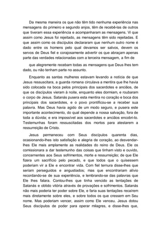 Da mesma maneira os que não têm tido nenhuma experiência nas
mensagens do primeiro e segundo anjos, têm de recebê-las de outros
que tiveram essa experiência e acompanharam as mensagens. Vi que
assim como Jesus foi rejeitado, as mensagens têm sido rejeitadas. E
que assim como os discípulos declararam que nenhum outro nome é
dado entre os homens pelo qual devamos ser salvos, devem os
servos de Deus fiel e corajosamente advertir os que abraçam apenas
parte das verdades relacionadas com a terceira mensagem, a fim de
que alegremente recebam todas as mensagens que Deus lhes tem
dado, ou não tenham parte no assunto.
Enquanto as santas mulheres estavam levando a notícia de que
Jesus ressuscitara, a guarda romana circulava a mentira que lhe havia
sido colocada na boca pelos principais dos sacerdotes e anciãos, de
que os discípulos vieram à noite, enquanto eles dormiam, e roubaram
o corpo de Jesus. Satanás pusera esta mentira no coração e boca dos
principais dos sacerdotes, e o povo prontificou-se a receber sua
palavra. Mas Deus havia agido de um modo seguro, e pusera este
importante acontecimento, do qual depende a nossa salvação, fora de
toda a dúvida; e era impossível aos sacerdotes e anciãos encobri-lo.
Testemunhas foram ressuscitadas dos mortos para atestarem a
ressurreição de Cristo.
Jesus permaneceu com Seus discípulos quarenta dias,
ocasionando-lhes isto satisfação e alegria de coração, ao desvendar-
lhes Ele mais amplamente as realidades do reino de Deus. Ele os
comissionara a dar testemunho das coisas que tinham visto e ouvido,
concernentes aos Seus sofrimentos, morte e ressurreição; de que Ele
fizera um sacrifício pelo pecado, e que todos que o quisessem
poderiam vir a Ele e encontrar vida. Com fiel ternura disse-lhes que
seriam perseguidos e angustiados; mas que encontrariam alívio
recordando-se de sua experiência, e lembrando-se das palavras que
Ele lhes falara. Contou-lhes que tinha vencido as tentações de
Satanás e obtido vitória através de provações e sofrimentos. Satanás
não mais poderia ter poder sobre Ele, e faria suas tentações recaírem
mais diretamente sobre eles, e sobre todos os que cressem em Seu
nome. Mas poderiam vencer, assim como Ele venceu. Jesus dotou
Seus discípulos de poder para operar milagres, e disse-lhes que,
 