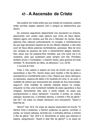 45 - A Ascensão de Cristo
não poderia ser tirada antes que sua missão se cumprisse; poderia
então ser-lhes exigido selarem com o sangue os testemunhos que
deram.
Os ansiosos seguidores alegremente Lhe escutaram os ensinos,
absorvendo com avidez cada palavra que vinha de Seus lábios.
Sabiam agora com certeza que Ele era o Salvador do mundo. Suas
palavras lhes calavam profundamente no coração, e entristeciam-se
de que logo devessem separar-se de seu Mestre celestial, e não mais
ouvir de Seus lábios palavras confortadoras, graciosas. Mas de novo
seu coração se aqueceu de amor e extraordinária alegria, dizendo-
lhes Jesus que iria preparar-lhes moradas, que viria outra vez e os
receberia, para que pudessem estar sempre com Ele. Prometeu
também enviar o Consolador, o Espírito Santo, para guiá-los em toda
verdade. "E, levantando as mãos, os abençoou." Luc. 24:50.
A Ascensão de Cristo
Todo o Céu estava à espera da hora de triunfo em que Jesus
ascendesse a Seu Pai. Vieram anjos para receber o Rei da glória e
acompanhá-Lo triunfalmente para o Céu. Depois que Jesus abençoou
os discípulos, separou-Se deles e foi recebido em cima. E, ao subir, a
multidão de cativos que ressuscitara por ocasião de Sua ressurreição,
seguiu-O. Uma multidão do exército celestial estava no cortejo,
enquanto no Céu uma inumerável multidão de anjos aguardava a Sua
chegada. Ascendendo eles para a santa cidade, os anjos que
acompanhavam a Jesus clamavam: "Levantai, ó portas, as vossas
cabeças; levantai-vos, ó entradas eternas, e entrará o Rei da glória."
Sal 24:7. Os anjos na cidade clamavam com entusiasmo: "Quem é
Este Rei da
Glória?" Sal. 24:8. Os anjos do séquito respondiam em triunfo: "O
Senhor forte e poderoso, o Senhor poderoso na guerra. Levantai, ó
portas, as vossas cabeças, levantai-vos, ó entradas eternas, e entrará
o Rei da glória." Sal. 24:8 e 9. Novamente os anjos que estavam à
espera, perguntavam: "Quem é este Rei da glória?" e os anjos do
 