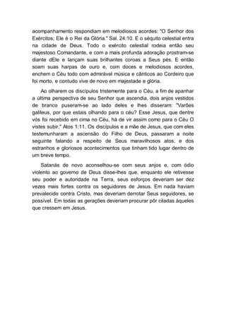 acompanhamento respondiam em melodiosos acordes: "O Senhor dos
Exércitos; Ele é o Rei da Glória." Sal. 24:10. E o séquito celestial entra
na cidade de Deus. Todo o exército celestial rodeia então seu
majestoso Comandante, e com a mais profunda adoração prostram-se
diante dEle e lançam suas brilhantes coroas a Seus pés. E então
soam suas harpas de ouro e, com doces e melodiosos acordes,
enchem o Céu todo com admirável música e cânticos ao Cordeiro que
foi morto, e contudo vive de novo em majestade e glória.
Ao olharem os discípulos tristemente para o Céu, a fim de apanhar
a última perspectiva de seu Senhor que ascendia, dois anjos vestidos
de branco puseram-se ao lado deles e lhes disseram: "Varões
galileus, por que estais olhando para o céu? Esse Jesus, que dentre
vós foi recebido em cima no Céu, há de vir assim como para o Céu O
vistes subir." Atos 1:11. Os discípulos e a mãe de Jesus, que com eles
testemunharam a ascensão do Filho de Deus, passaram a noite
seguinte falando a respeito de Seus maravilhosos atos, e dos
estranhos e gloriosos acontecimentos que tinham tido lugar dentro de
um breve tempo.
Satanás de novo aconselhou-se com seus anjos e, com ódio
violento ao governo de Deus disse-lhes que, enquanto ele retivesse
seu poder e autoridade na Terra, seus esforços deveriam ser dez
vezes mais fortes contra os seguidores de Jesus. Em nada haviam
prevalecido contra Cristo, mas deveriam derrotar Seus seguidores, se
possível. Em todas as gerações deveriam procurar pôr ciladas àqueles
que cressem em Jesus.
 