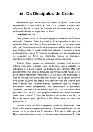 46 - Os Discípulos de Cristo
Referiu-lhes que Jesus dera aos Seus discípulos poder para
repreendê-los e expulsá-los, e para curar aqueles a quem eles
afligissem. Então os anjos de Satanás saíram como leões a rugir,
procurando destruir os seguidores de Jesus.
Os Discípulos de Cristo
Com grande poder os discípulos pregaram sobre o crucificado e
ressurgido Salvador. Sinais e maravilhas foram operados por eles em
nome de Jesus; os enfermos foram curados, e um homem que havia
sido coxo desde o nascimento foi restaurado a perfeita saúde e entrou
com Pedro e João no templo, andando e saltando e louvando a Deus
à vista de todo o povo. As novas se espalharam, e o povo começou a
se comprimir em torno dos discípulos. Muitos se ajuntaram,
grandemente atônitos, em face da cura que se havia operado.
Quando Jesus morreu, os sacerdotes pensaram que nenhum
milagre mais seria realizado entre os homens, que a agitação se
extinguiria e o povo voltaria às tradições dos homens. Mas eis!
precisamente entre eles os discípulos estavam operando milagres, e o
povo estava sobremodo maravilhado. Jesus havia sido crucificado, e
eles se interrogavam admirados onde haviam os discípulos adquirido
este poder. Quando Ele estava vivo achavam que Ele repartia com
eles o poder; mas havendo morrido esperavam que os milagres
cessassem. Pedro compreendeu sua perplexidade, e disse-lhes:
"Israelitas, por que vos maravilhais disto? Ou, por que olhais tanto
para nós, como se por nossa própria virtude ou santidade fizéssemos
andar este homem? O Deus de Abraão, e de Isaque, e de Jacó, o
Deus de nossos pais, glorificou a Seu Filho Jesus, a quem vós
entregastes e
perante a face de Pilatos negastes, tendo ele determinado que
fosse solto. Mas vós negastes o Santo e o Justo e pedistes que se vos
desse um homem homicida. E matastes o Príncipe da vida, ao qual
Deus ressuscitou dos mortos, do que nós somos testemunhas. E, pela
 