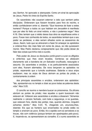 seu Senhor, foi aprovado e abençoado. Como um sinal da aprovação
de Jesus, Pedro foi cheio do Espírito Santo.
Os sacerdotes não ousaram externar o ódio que sentiam pelos
discípulos. Ordenaram que fossem levados para fora do recinto, e
então confabularam entre si, dizendo: "Que havemos de fazer a estes
homens? Porque a todos os que habitam em Jerusalém é manifesto
que por eles foi feito um sinal notório, e não o podemos negar." Atos
4:16. Eles temiam que o relato dessa boa obra se espalhasse entre o
povo. Fosse isso conhecido de todos, os sacerdotes temiam que o seu
poder se perdesse, e eles seriam olhados como os assassinos de
Jesus. Assim, tudo que se atreveram a fazer foi ameaçar os apóstolos
e ordenar-lhes não mais falar em nome de Jesus, se não quisessem
morrer. Mas Pedro declarou corajosamente que não podia deixar de
falar das coisas que tinha visto e ouvido.
Pelo poder de Jesus os discípulos continuaram a curar os afligidos
e enfermos que lhes eram levados. Centenas se alistavam
diariamente sob a bandeira de um Salvador crucificado, ressurgido e
assunto. Os sacerdotes e anciãos, e os particularmente associados
com eles, ficaram alarmados. De novo lançaram os apóstolos na
prisão, esperando que o tumulto acalmasse. Satanás e seus anjos
exultaram; mas os anjos de Deus abriram as portas da prisão, e
contrariamente à ordem
dos principais sacerdotes e anciãos, ordenaram aos apóstolos:
"Ide, apresentai-vos no templo e dizei ao povo todas as palavras desta
vida." Atos 5:20.
O concílio se reunira e mandara buscar os prisioneiros. Os oficiais
abriram as portas da prisão; mas aqueles a quem buscavam não
estavam ali. Voltaram aos sacerdotes e anciãos e disseram: "Achamos
realmente o cárcere fechado, com toda a segurança, e os guardas,
que estavam fora, diante das portas; mas, quando abrimos, ninguém
achamos dentro." Atos 5:23. "E, chegando um, anunciou-lhes,
dizendo: Eis que os homens que encerrastes na prisão estão no
templo e ensinam ao povo. Então, foi o capitão com os servidores e os
trouxe, não com violência (porque temiam ser apedrejados pelo povo).
E, trazendo-os, os apresentaram ao conselho. E o sumo sacerdote os
 