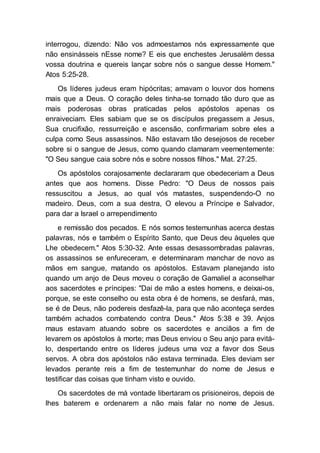 interrogou, dizendo: Não vos admoestamos nós expressamente que
não ensinásseis nEsse nome? E eis que enchestes Jerusalém dessa
vossa doutrina e quereis lançar sobre nós o sangue desse Homem."
Atos 5:25-28.
Os líderes judeus eram hipócritas; amavam o louvor dos homens
mais que a Deus. O coração deles tinha-se tornado tão duro que as
mais poderosas obras praticadas pelos apóstolos apenas os
enraiveciam. Eles sabiam que se os discípulos pregassem a Jesus,
Sua crucifixão, ressurreição e ascensão, confirmariam sobre eles a
culpa como Seus assassinos. Não estavam tão desejosos de receber
sobre si o sangue de Jesus, como quando clamaram veementemente:
"O Seu sangue caia sobre nós e sobre nossos filhos." Mat. 27:25.
Os apóstolos corajosamente declararam que obedeceriam a Deus
antes que aos homens. Disse Pedro: "O Deus de nossos pais
ressuscitou a Jesus, ao qual vós matastes, suspendendo-O no
madeiro. Deus, com a sua destra, O elevou a Príncipe e Salvador,
para dar a Israel o arrependimento
e remissão dos pecados. E nós somos testemunhas acerca destas
palavras, nós e também o Espírito Santo, que Deus deu àqueles que
Lhe obedecem." Atos 5:30-32. Ante essas desassombradas palavras,
os assassinos se enfureceram, e determinaram manchar de novo as
mãos em sangue, matando os apóstolos. Estavam planejando isto
quando um anjo de Deus moveu o coração de Gamaliel a aconselhar
aos sacerdotes e príncipes: "Dai de mão a estes homens, e deixai-os,
porque, se este conselho ou esta obra é de homens, se desfará, mas,
se é de Deus, não podereis desfazê-la, para que não aconteça serdes
também achados combatendo contra Deus." Atos 5:38 e 39. Anjos
maus estavam atuando sobre os sacerdotes e anciãos a fim de
levarem os apóstolos à morte; mas Deus enviou o Seu anjo para evitá-
lo, despertando entre os líderes judeus uma voz a favor dos Seus
servos. A obra dos apóstolos não estava terminada. Eles deviam ser
levados perante reis a fim de testemunhar do nome de Jesus e
testificar das coisas que tinham visto e ouvido.
Os sacerdotes de má vontade libertaram os prisioneiros, depois de
lhes baterem e ordenarem a não mais falar no nome de Jesus.
 
