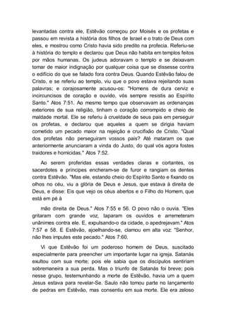 levantadas contra ele, Estêvão começou por Moisés e os profetas e
passou em revista a história dos filhos de Israel e o trato de Deus com
eles, e mostrou como Cristo havia sido predito na profecia. Referiu-se
à história do templo e declarou que Deus não habita em templos feitos
por mãos humanas. Os judeus adoravam o templo e se deixavam
tomar de maior indignação por qualquer coisa que se dissesse contra
o edifício do que se falado fora contra Deus. Quando Estêvão falou de
Cristo, e se referiu ao templo, viu que o povo estava rejeitando suas
palavras; e corajosamente acusou-os: "Homens de dura cerviz e
incircuncisos de coração e ouvido, vós sempre resistis ao Espírito
Santo." Atos 7:51. Ao mesmo tempo que observavam as ordenanças
exteriores de sua religião, tinham o coração corrompido e cheio de
maldade mortal. Ele se referiu à crueldade de seus pais em perseguir
os profetas, e declarou que aqueles a quem se dirigia haviam
cometido um pecado maior na rejeição e crucifixão de Cristo. "Qual
dos profetas não perseguiram vossos pais? Até mataram os que
anteriormente anunciaram a vinda do Justo, do qual vós agora fostes
traidores e homicidas." Atos 7:52.
Ao serem proferidas essas verdades claras e cortantes, os
sacerdotes e príncipes encheram-se de furor e rangiam os dentes
contra Estêvão. "Mas ele, estando cheio do Espírito Santo e fixando os
olhos no céu, viu a glória de Deus e Jesus, que estava à direita de
Deus, e disse: Eis que vejo os céus abertos e o Filho do Homem, que
está em pé à
mão direita de Deus." Atos 7:55 e 56. O povo não o ouvia. "Eles
gritaram com grande voz, taparam os ouvidos e arremeteram
unânimes contra ele. E, expulsando-o da cidade, o apedrejavam." Atos
7:57 e 58. E Estêvão, ajoelhando-se, clamou em alta voz: "Senhor,
não lhes imputes este pecado." Atos 7:60.
Vi que Estêvão foi um poderoso homem de Deus, suscitado
especialmente para preencher um importante lugar na igreja. Satanás
exultou com sua morte; pois ele sabia que os discípulos sentiriam
sobremaneira a sua perda. Mas o triunfo de Satanás foi breve; pois
nesse grupo, testemunhando a morte de Estêvão, havia um a quem
Jesus estava para revelar-Se. Saulo não tomou parte no lançamento
de pedras em Estêvão, mas consentiu em sua morte. Ele era zeloso
 