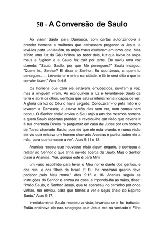 50 - A Conversão de Saulo
Ao viajar Saulo para Damasco, com cartas autorizando-o a
prender homens e mulheres que estivessem pregando a Jesus, e
levá-los para Jerusalém, os anjos maus exultaram em torno dele. Mas
súbito uma luz do Céu brilhou ao redor dele, luz que levou os anjos
maus a fugirem e a Saulo fez cair por terra. Ele ouviu uma voz
dizendo: "Saulo, Saulo, por que Me persegues?" Saulo indagou:
"Quem és, Senhor? E disse o Senhor: Eu sou Jesus, a quem tu
persegues. ... Levanta-te e entra na cidade, e lá te será dito o que te
convém fazer." Atos 9:4-6.
Os homens que com ele estavam, emudecidos, ouviram a voz,
mas a ninguém viram. Ao extinguir-se a luz e levantar-se Saulo da
terra e abrir os olhos, verificou que estava inteiramente incapaz de ver.
A glória da luz do Céu o havia cegado. Conduziram-no pela mão e o
levaram a Damasco; e esteve três dias sem ver, nem comeu nem
bebeu. O Senhor então enviou o Seu anjo a um dos mesmos homens
a quem Saulo esperara prender, e revelou-lhe em visão que deveria ir
à rua chamada Direita "e perguntar em casa de Judas por um homem
de Tarso chamado Saulo; pois eis que ele está orando; e numa visão
ele viu que entrava um homem chamado Ananias e punha sobre ele a
mão, para que tornasse a ver". Atos 9:11 e 12.
Ananias receou que houvesse nisto algum engano, e começou a
relatar ao Senhor o que tinha ouvido acerca de Saulo. Mas o Senhor
disse a Ananias: "Vai, porque este é para Mim
um vaso escolhido para levar o Meu nome diante dos gentios, e
dos reis, e dos filhos de Israel. E Eu lhe mostrarei quanto deve
padecer pelo Meu nome." Atos 9:15 e 16. Ananias seguiu as
instruções do Senhor e entrou na casa, e impondo-lhe as mãos, disse:
"Irmão Saulo, o Senhor Jesus, que te apareceu no caminho por onde
vinhas, me enviou, para que tornes a ver e sejas cheio do Espírito
Santo." Atos 9:17.
Imediatamente Saulo recebeu a vista, levantou-se e foi batizado.
Então ensinava ele nas sinagogas que Jesus era na verdade o Filho
 