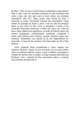 de Deus. Todos os que o ouviam estavam estupefatos e perguntavam:
"Não é este o que em Jerusalém perseguia os que invocavam este
nome e para isso veio aqui, para os levar presos aos principais
sacerdotes?" Atos 9:21. Saulo, porém, mais crescia em força, e
confundia os judeus. Novamente estavam eles perturbados. Todos
sabiam da oposição de Saulo a Jesus, e de seu zelo em perseguir
todos os que criam em Seu nome, e entregá-los à morte; e sua
conversão miraculosa convenceu a muitos que Jesus era o Filho de
Deus. Saulo relatava sua experiência, no poder do Espírito Santo. Ele
estivera perseguindo, insistentemente, prendendo, entregando à
prisão, tanto homens como mulheres, quando, enquanto viajava para
Damasco, subitamente uma grande luz do céu resplandecera em
redor dele, e Jesus Se lhe revelara e lhe fizera saber ser Ele o Filho
de Deus.
Assim, pregando Saulo ousadamente a Jesus, exerceu uma
poderosa influência. Depois de sua conversão uma luz divina brilhou
sobre as profecias relativas a Jesus, a qual o habilitou a apresentar a
verdade de maneira clara e ousada, e corrigir qualquer perversão das
Escrituras. Com o Espírito de Deus repousando sobre si, conduzia
seus ouvintes, de modo claro e
 