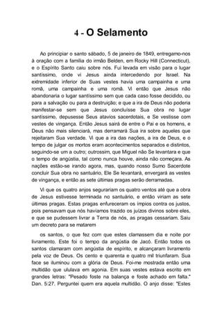 4 - O Selamento
Ao principiar o santo sábado, 5 de janeiro de 1849, entregamo-nos
à oração com a família do irmão Belden, em Rocky Hill (Connecticut),
e o Espírito Santo caiu sobre nós. Fui levada em visão para o lugar
santíssimo, onde vi Jesus ainda intercedendo por Israel. Na
extremidade inferior de Suas vestes havia uma campainha e uma
romã, uma campainha e uma romã. Vi então que Jesus não
abandonaria o lugar santíssimo sem que cada caso fosse decidido, ou
para a salvação ou para a destruição; e que a ira de Deus não poderia
manifestar-se sem que Jesus concluísse Sua obra no lugar
santíssimo, depusesse Seus atavios sacerdotais, e Se vestisse com
vestes de vingança. Então Jesus sairá de entre o Pai e os homens, e
Deus não mais silenciará, mas derramará Sua ira sobre aqueles que
rejeitaram Sua verdade. Vi que a ira das nações, a ira de Deus, e o
tempo de julgar os mortos eram acontecimentos separados e distintos,
seguindo-se um a outro; outrossim, que Miguel não Se levantara e que
o tempo de angústia, tal como nunca houve, ainda não começara. As
nações estão-se irando agora, mas, quando nosso Sumo Sacerdote
concluir Sua obra no santuário, Ele Se levantará, envergará as vestes
de vingança, e então as sete últimas pragas serão derramadas.
Vi que os quatro anjos segurariam os quatro ventos até que a obra
de Jesus estivesse terminada no santuário, e então viriam as sete
últimas pragas. Estas pragas enfureceram os ímpios contra os justos,
pois pensavam que nós havíamos trazido os juízos divinos sobre eles,
e que se pudessem livrar a Terra de nós, as pragas cessariam. Saiu
um decreto para se matarem
os santos, o que fez com que estes clamassem dia e noite por
livramento. Este foi o tempo da angústia de Jacó. Então todos os
santos clamaram com angústia de espírito, e alcançaram livramento
pela voz de Deus. Os cento e quarenta e quatro mil triunfaram. Sua
face se iluminou com a glória de Deus. Foi-me mostrada então uma
multidão que ululava em agonia. Em suas vestes estava escrito em
grandes letras: "Pesado foste na balança e foste achado em falta."
Dan. 5:27. Perguntei quem era aquela multidão. O anjo disse: "Estes
 
