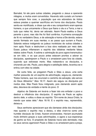 Barnabé, foi ele para outras cidades, pregando a Jesus e operando
milagres, e muitos eram convertidos. Havendo sido curado um homem
que sempre fora coxo, a população que era adoradora de ídolos
estava prestes a queimar sacrifícios em honra dos discípulos. Paulo
sentiu-se mortificado, e disse que ele e seu companheiro eram apenas
homens, e que unicamente o Deus que fizera o céu e a Terra, o mar e
tudo que neles há, devia ser adorado. Assim Paulo exaltou a Deus
perante o povo; mas não lhe foi fácil contê-los. A primeira concepção
de fé no verdadeiro Deus, e de adoração e honra a Ele devida, estava
sendo formada em suas mentes; e ao passo que ouviam a Paulo,
Satanás estava instigando os judeus incrédulos de outras cidades a
irem após Paulo e destruírem a boa obra realizada por meio dele.
Esses judeus inflamaram o espírito dos idólatras mediante falsos
relatos sobre Paulo. A estima e admiração do povo agora transmudou-
se em ódio, e os que pouco antes estavam prontos a adorar os
discípulos, apedrejaram a Paulo e o arrastaram para fora da cidade,
supondo que estivesse morto. Mas rodeando-o os discípulos, e
chorando por ele, Paulo, para alegria e satisfação deles, levantou-se e
entrou com eles na cidade.
De outra feita, ao pregarem Paulo e Silas a Jesus, uma certa
mulher possuída de um espírito de adivinhação, seguiu-os, clamando:
"Estes homens, que nos anunciam o caminho da salvação, são servos
do Deus Altíssimo." Atos 16:17. Assim ela seguiu os discípulos por
muitos dias. Mas Paulo ficou indignado, pois clamando assim após
eles, desviava da verdade a mente do povo. O
objetivo de Satanás em levá-la a fazer isto era enfadar o povo e
destruir a influência dos discípulos. O espírito de Paulo se agitou
dentro dele, e voltou e disse ao espírito: "Em nome de Jesus Cristo, te
mando que saias dela." Atos 16:18. E o espírito mau, repreendido,
deixou-a.
Seus senhores apreciavam que ela clamasse atrás dos discípulos;
mas quando o espírito mau a deixou, e eles viram-na como uma
humilde discípula de Cristo, ficaram enraivecidos. Haviam acumulado
muito dinheiro graças a suas adivinhações, e agora a sua esperança
de ganho se fora. O propósito de Satanás havia sido derrotado; mas
os seus servos agarraram Paulo e Silas e os arrastaram para a praça,
 