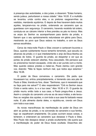 à presença das autoridades, e dos juízes, e disseram: "Estes homens,
sendo judeus, perturbaram a nossa cidade." Atos 16:20. E a multidão
se levantou unida contra eles, e os pretores rasgaram-lhes os
vestidos, mandando açoitá-los. E depois de lhes haverem dado muitos
açoites, lançaram-nos na prisão, ordenando ao carcereiro que os
guardasse com segurança. O carcereiro, havendo recebido tal ordem,
conduziu-os ao cárcere interior e lhes prendeu os pés no tronco. Mas
os anjos do Senhor os acompanharam para dentro da prisão, e
fizeram que o seu aprisionamento redundasse em glória para Deus,
mostrando ao povo que Deus estava no trabalho, e com os Seus
servos escolhidos.
Cerca da meia-noite Paulo e Silas oravam e cantavam louvores a
Deus, quando subitamente houve tamanho terremoto, que sacudiu os
alicerces da prisão; e vi que imediatamente o anjo de Deus libertou as
cadeias de todos. O guarda da prisão, ao despertar e ver que as
portas da prisão estavam abertas, ficou assustado. Ele pensava que
os prisioneiros haviam escapado, vindo ele a ser punido com a morte.
Mas quando estava prestes a matar-se, Paulo clamou com grande
voz, dizendo: "Não te faças nenhum mal, que todos aqui estamos."
Atos 16:28.
O poder de Deus convenceu o carcereiro. Ele pediu que
trouxessem luz, entrou precipitadamente, e tremendo caiu aos pés de
Paulo e Silas; tirando-os fora, disse: "Senhores, que é necessário que
eu faça para me salvar?" E eles responderam: "Crê no Senhor Jesus
Cristo e serás salvo, tu e a tua casa." Atos 16:30 e 31. O guarda da
prisão reuniu então toda a sua casa, e Paulo pregou-lhes a Jesus.
Assim o coração do carcereiro uniu-se ao de seus irmãos, e ele lavou-
lhes os vergões dos açoites, e com toda a sua casa foi batizado nessa
noite. E pôs alimento diante deles, e rejubilou-se, crendo em Deus
com toda a sua casa.
As novas maravilhosas da manifestação do poder de Deus em
abrir as portas da prisão, e na conversão do carcereiro e sua família,
logo se espalharam amplamente. Os juízes ouviram essas coisas, e
temeram, e ordenaram ao carcereiro que deixasse ir Paulo e Silas.
Mas Paulo não desejava deixar a prisão ocultamente; não queria que
a manifestação do poder de Deus fosse ocultada. Disse-lhes ele:
 