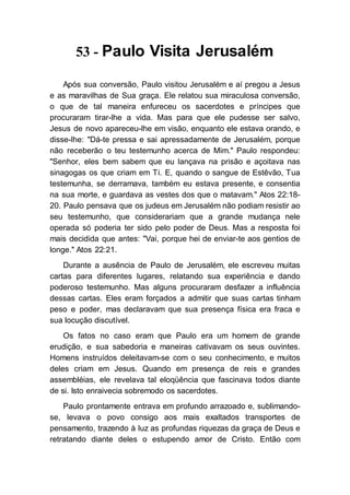 53 - Paulo Visita Jerusalém
Após sua conversão, Paulo visitou Jerusalém e aí pregou a Jesus
e as maravilhas de Sua graça. Ele relatou sua miraculosa conversão,
o que de tal maneira enfureceu os sacerdotes e príncipes que
procuraram tirar-lhe a vida. Mas para que ele pudesse ser salvo,
Jesus de novo apareceu-lhe em visão, enquanto ele estava orando, e
disse-lhe: "Dá-te pressa e sai apressadamente de Jerusalém, porque
não receberão o teu testemunho acerca de Mim." Paulo respondeu:
"Senhor, eles bem sabem que eu lançava na prisão e açoitava nas
sinagogas os que criam em Ti. E, quando o sangue de Estêvão, Tua
testemunha, se derramava, também eu estava presente, e consentia
na sua morte, e guardava as vestes dos que o matavam." Atos 22:18-
20. Paulo pensava que os judeus em Jerusalém não podiam resistir ao
seu testemunho, que considerariam que a grande mudança nele
operada só poderia ter sido pelo poder de Deus. Mas a resposta foi
mais decidida que antes: "Vai, porque hei de enviar-te aos gentios de
longe." Atos 22:21.
Durante a ausência de Paulo de Jerusalém, ele escreveu muitas
cartas para diferentes lugares, relatando sua experiência e dando
poderoso testemunho. Mas alguns procuraram desfazer a influência
dessas cartas. Eles eram forçados a admitir que suas cartas tinham
peso e poder, mas declaravam que sua presença física era fraca e
sua locução discutível.
Os fatos no caso eram que Paulo era um homem de grande
erudição, e sua sabedoria e maneiras cativavam os seus ouvintes.
Homens instruídos deleitavam-se com o seu conhecimento, e muitos
deles criam em Jesus. Quando em presença de reis e grandes
assembléias, ele revelava tal eloqüência que fascinava todos diante
de si. Isto enraivecia sobremodo os sacerdotes.
Paulo prontamente entrava em profundo arrazoado e, sublimando-
se, levava o povo consigo aos mais exaltados transportes de
pensamento, trazendo à luz as profundas riquezas da graça de Deus e
retratando diante deles o estupendo amor de Cristo. Então com
 