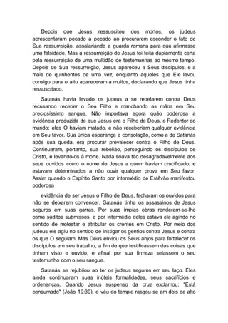 Depois que Jesus ressuscitou dos mortos, os judeus
acrescentaram pecado a pecado ao procurarem esconder o fato de
Sua ressurreição, assalariando a guarda romana para que afirmasse
uma falsidade. Mas a ressurreição de Jesus foi feita duplamente certa
pela ressurreição de uma multidão de testemunhas ao mesmo tempo.
Depois de Sua ressurreição, Jesus apareceu a Seus discípulos, e a
mais de quinhentos de uma vez, enquanto aqueles que Ele levou
consigo para o alto apareceram a muitos, declarando que Jesus tinha
ressuscitado.
Satanás havia levado os judeus a se rebelarem contra Deus
recusando receber o Seu Filho e manchando as mãos em Seu
preciosíssimo sangue. Não importava agora quão poderosa a
evidência produzida de que Jesus era o Filho de Deus, o Redentor do
mundo; eles O haviam matado, e não receberiam qualquer evidência
em Seu favor. Sua única esperança e consolação, como a de Satanás
após sua queda, era procurar prevalecer contra o Filho de Deus.
Continuaram, portanto, sua rebelião, perseguindo os discípulos de
Cristo, e levando-os à morte. Nada soava tão desagradavelmente aos
seus ouvidos como o nome de Jesus a quem haviam crucificado; e
estavam determinados a não ouvir qualquer prova em Seu favor.
Assim quando o Espírito Santo por intermédio de Estêvão manifestou
poderosa
evidência de ser Jesus o Filho de Deus, fecharam os ouvidos para
não se deixarem convencer. Satanás tinha os assassinos de Jesus
seguros em suas garras. Por suas ímpias obras renderam-se-lhe
como súditos submissos, e por intermédio deles estava ele agindo no
sentido de molestar e atribular os crentes em Cristo. Por meio dos
judeus ele agiu no sentido de instigar os gentios contra Jesus e contra
os que O seguiam. Mas Deus enviou os Seus anjos para fortalecer os
discípulos em seu trabalho, a fim de que testificassem das coisas que
tinham visto e ouvido, e afinal por sua firmeza selassem o seu
testemunho com o seu sangue.
Satanás se rejubilou ao ter os judeus seguros em seu laço. Eles
ainda continuaram suas inúteis formalidades, seus sacrifícios e
ordenanças. Quando Jesus suspenso da cruz exclamou: "Está
consumado" (João 19:30), o véu do templo rasgou-se em dois de alto
 