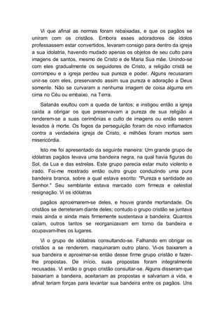 Vi que afinal as normas foram rebaixadas, e que os pagãos se
uniram com os cristãos. Embora esses adoradores de ídolos
professassem estar convertidos, levaram consigo para dentro da igreja
a sua idolatria, havendo mudado apenas os objetos de seu culto para
imagens de santos, mesmo de Cristo e de Maria Sua mãe. Unindo-se
com eles gradualmente os seguidores de Cristo, a religião cristã se
corrompeu e a igreja perdeu sua pureza e poder. Alguns recusaram
unir-se com eles, preservando assim sua pureza e adoração a Deus
somente. Não se curvaram a nenhuma imagem de coisa alguma em
cima no Céu ou embaixo, na Terra.
Satanás exultou com a queda de tantos; e instigou então a igreja
caída a obrigar os que preservavam a pureza de sua religião a
renderem-se a suas cerimônias e culto de imagens ou então serem
levados à morte. Os fogos da perseguição foram de novo inflamados
contra a verdadeira igreja de Cristo, e milhões foram mortos sem
misericórdia.
Isto me foi apresentado da seguinte maneira: Um grande grupo de
idólatras pagãos levava uma bandeira negra, na qual havia figuras do
Sol, da Lua e das estrelas. Este grupo parecia estar muito violento e
irado. Foi-me mostrado então outro grupo conduzindo uma pura
bandeira branca, sobre a qual estava escrito: "Pureza e santidade ao
Senhor." Seu semblante estava marcado com firmeza e celestial
resignação. Vi os idólatras
pagãos aproximarem-se deles, e houve grande mortandade. Os
cristãos se derreteram diante deles; contudo o grupo cristão se juntava
mais ainda e ainda mais firmemente sustentava a bandeira. Quantos
caíam, outros tantos se reorganizavam em torno da bandeira e
ocupavam-lhes os lugares.
Vi o grupo de idólatras consultando-se. Falhando em obrigar os
cristãos a se renderem, maquinaram outro plano. Vi-os baixarem a
sua bandeira e aproximar-se então desse firme grupo cristão e fazer-
lhe propostas. De início, suas propostas foram integralmente
recusadas. Vi então o grupo cristão consultar-se. Alguns disseram que
baixariam a bandeira, aceitariam as propostas e salvariam a vida, e
afinal teriam forças para levantar sua bandeira entre os pagãos. Uns
 