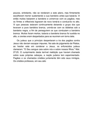 poucos, entretanto, não se renderam a este plano, mas firmemente
escolheram morrer sustentando a sua bandeira antes que baixá-la. Vi
então muitos baixarem a bandeira e unirem-se com os pagãos; mas
os firmes e inflexíveis lograram de novo tomá-la e conduzi-la no alto.
Vi que pessoas estavam continuamente deixando o grupo dos que
levavam a pura bandeira branca, unindo-se com os idólatras sob a
bandeira negra, a fim de perseguirem os que conduziam a bandeira
branca. Muitos foram mortos, todavia a bandeira branca foi sustida no
alto, e crentes eram despertados para se reunirem em torno dela.
Os judeus que a princípio despertaram a ira dos pagãos contra
Jesus não deviam escapar impunes. Na sala de julgamento de Pilatos,
ao hesitar este em condenar a Jesus, os enfurecidos judeus
clamaram: "O Seu sangue caia sobre nós e sobre nossos filhos." Mat.
27:25. O cumprimento desta terrível maldição que haviam chamado
sobre suas próprias cabeças, a nação judaica tem experimentado.
Pagãos e os chamados cristãos juntamente têm sido seus inimigos.
Os cristãos professos, em seu zelo
 