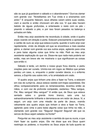 são os que já guardaram o sábado e o abandonaram." Ouvi-os clamar
com grande voz: "Acreditamos em Tua vinda e a ensinamos com
ardor." E enquanto falavam, seus olhares caíam sobre suas vestes,
viam a escrita e então choravam em alta voz. Vi que eles haviam
bebido de águas profundas, e enlameado o resto com os pés -
pisando o sábado a pés; e por isso foram pesados na balança e
achados em falta.
Então meu anjo assistente me reconduziu à cidade, onde vi quatro
anjos voando em direção à porta. Estavam precisamente a apresentar
o cartão de ouro ao anjo que estava à porta, quando vi outro anjo voar
rapidamente, vindo da direção em que se encontrava a mais excelsa
glória, e clamar com grande voz aos outros anjos, agitando para cima
e para baixo alguma coisa que tinha na mão. Pedi ao meu anjo
assistente explicação do que via. Disse-me que nada mais poderia ver
então, mas em breve ele me mostraria o que significavam as coisas
que então vi.
Sábado à tarde, um dentre o nosso grupo ficou doente, e pediu
orações para ser curado. Unimo-nos em rogos ao Médico que jamais
perdeu um caso, e, enquanto o poder curador descia, e o enfermo
sarava, o Espírito caiu sobre mim, e fui arrebatada em visão.
Vi quatro anjos que tinham uma obra a fazer na Terra, e estavam
em vias de cumpri-la. Jesus estava vestido com trajes sacerdotais. Ele
olhou compassivamente para os remanescentes, levantou então as
mãos, e com voz de profunda compaixão, exclamou: "Meu sangue,
Pai, Meu sangue! Meu sangue!" Vi então que, de Deus que estava
sentado sobre o grande trono branco, saía uma luz
extraordinariamente brilhante e derramava-se em redor de Jesus. Vi, a
seguir, um anjo com uma missão da parte de Jesus, voando
velozmente aos quatro anjos que tinham a obra a fazer na Terra,
agitando para cima e para baixo alguma coisa que tinha na mão, e
clamando com grande voz: "Segurai! Segurai! Segurai! até que os
servos de Deus sejam selados na fronte!"
Perguntei ao meu anjo assistente o sentido do que eu ouvia, e que
iriam fazer os quatro anjos. Ele me disse que era Deus quem
restringia os poderes, e incumbira os Seus anjos de tudo quanto se
 