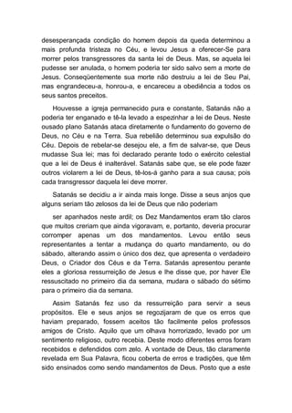 desesperançada condição do homem depois da queda determinou a
mais profunda tristeza no Céu, e levou Jesus a oferecer-Se para
morrer pelos transgressores da santa lei de Deus. Mas, se aquela lei
pudesse ser anulada, o homem poderia ter sido salvo sem a morte de
Jesus. Conseqüentemente sua morte não destruiu a lei de Seu Pai,
mas engrandeceu-a, honrou-a, e encareceu a obediência a todos os
seus santos preceitos.
Houvesse a igreja permanecido pura e constante, Satanás não a
poderia ter enganado e tê-la levado a espezinhar a lei de Deus. Neste
ousado plano Satanás ataca diretamente o fundamento do governo de
Deus, no Céu e na Terra. Sua rebelião determinou sua expulsão do
Céu. Depois de rebelar-se desejou ele, a fim de salvar-se, que Deus
mudasse Sua lei; mas foi declarado perante todo o exército celestial
que a lei de Deus é inalterável. Satanás sabe que, se ele pode fazer
outros violarem a lei de Deus, tê-los-á ganho para a sua causa; pois
cada transgressor daquela lei deve morrer.
Satanás se decidiu a ir ainda mais longe. Disse a seus anjos que
alguns seriam tão zelosos da lei de Deus que não poderiam
ser apanhados neste ardil; os Dez Mandamentos eram tão claros
que muitos creriam que ainda vigoravam, e, portanto, deveria procurar
corromper apenas um dos mandamentos. Levou então seus
representantes a tentar a mudança do quarto mandamento, ou do
sábado, alterando assim o único dos dez, que apresenta o verdadeiro
Deus, o Criador dos Céus e da Terra. Satanás apresentou perante
eles a gloriosa ressurreição de Jesus e lhe disse que, por haver Ele
ressuscitado no primeiro dia da semana, mudara o sábado do sétimo
para o primeiro dia da semana.
Assim Satanás fez uso da ressurreição para servir a seus
propósitos. Ele e seus anjos se regozijaram de que os erros que
haviam preparado, fossem aceitos tão facilmente pelos professos
amigos de Cristo. Aquilo que um olhava horrorizado, levado por um
sentimento religioso, outro recebia. Deste modo diferentes erros foram
recebidos e defendidos com zelo. A vontade de Deus, tão claramente
revelada em Sua Palavra, ficou coberta de erros e tradições, que têm
sido ensinados como sendo mandamentos de Deus. Posto que a este
 