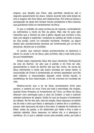 engano, que desafia aos Céus, seja permitido manter-se até o
segundo aparecimento de Jesus, todavia durante todo este tempo de
erro e engano não ficou Deus sem testemunhas. Por entre as trevas e
perseguição da igreja tem sempre havido verdadeiras e fiéis criaturas
que guardaram todos os mandamentos de Deus.
Vi que a multidão de anjos encheu-se de espanto, contemplando
os sofrimentos e morte do Rei da glória. Mas não foi para eles
maravilha que o Senhor da vida e glória; Aquele que enchera o Céu
todo com alegria e esplendor, rompesse as cadeias da morte e saísse
de Sua prisão, como um vencedor triunfante. Portanto, se algum
destes dois acontecimentos devesse ser comemorado por um dia de
descanso, deveria ser a crucifixão.
Vi, porém, que nenhum destes acontecimentos se destinava a
alterar ou anular a lei de Deus; pelo contrário, dão a mais forte prova
de sua imutabilidade.
Ambos estes importantes fatos têm seus memoriais. Participando
da ceia do Senhor, do pão que é partido e do fruto da vide,
apresentamos a morte do Senhor até que Ele venha. As cenas de
Seus sofrimentos e morte são assim avivadas em nossa mente. A
ressurreição de Cristo é comemorada ao sermos sepultados com Ele
pelo batismo, e ressuscitados daquele como túmulo líquido, à
semelhança de Sua ressurreição, a fim de vivermos em novidade de
vida.
Mostrou-se-me que a lei de Deus permaneceria firme para
sempre, e existiria na nova Terra por toda a eternidade. Na criação,
quando foram firmados os fundamentos da Terra, os filhos de Deus
olhavam com admiração para a obra do Criador, e todo o exército
celestial aclamava de alegria. Então foi que se lançara o fundamento
do sábado. No fim dos seis, dias da criação, Deus repousou no sétimo
dia de toda a obra que fizera; e abençoou o sétimo dia e o santificou,
porque nele repousara de toda a Sua obra. O sábado foi instituído no
Éden, antes da queda, e foi observado por Adão e Eva e todo o
exército celestial. Deus repousou no sétimo dia, e o abençoou e
santificou. Eu vi que o sábado nunca será anulado; antes, por toda a
 