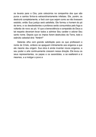 os levaria para o Céu; pois colocá-los na companhia dos que são
puros e santos fá-los-ia extraordinariamente infelizes. Ele, porém, os
destruirá completamente, e fará com que sejam como se não tivessem
existido; então Sua justiça será satisfeita. Ele formou o homem do pó
da terra, e os desobedientes e profanos serão consumidos pelo fogo e
voltarão de novo ao pó. Vi que a benevolência e compaixão de Deus a
tal respeito deveriam levar todos a admirar Seu caráter e adorar Seu
santo nome. Depois que os ímpios forem destruídos da Terra, todo o
exército celestial dirá: "Amém!"
Satanás olha com grande satisfação para os que professam o
nome de Cristo, embora se apeguem intimamente aos enganos a que
ele mesmo deu origem. Sua obra é ainda inventar novos enganos, e
seu poder e arte continuamente crescem nessa direção. Ele levou os
seus representantes, os papas e os sacerdotes, a se exaltarem a si
mesmos, e a instigar o povo a
 