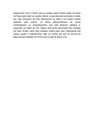 relacionava com a Terra; que os quatro anjos tinham poder da parte
de Deus para reter os quatro ventos, e que estavam já prestes a soltá-
los; mas enquanto se lhes afrouxavam as mãos e os quatro ventos
estavam para soprar, os olhos misericordiosos de Jesus
contemplaram os remanescentes que não estavam selados e,
erguendo as mãos ao Pai, alegou que havia derramado Seu sangue
por eles. Então outro anjo recebeu ordem para voar velozmente aos
outros quatro e mandar-lhes reter os ventos até que os servos de
Deus fossem selados na fronte com o selo do Deus vivo.
 