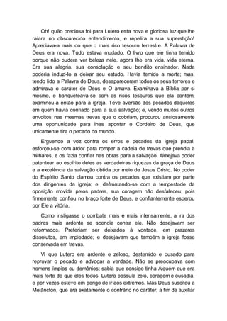 Oh! quão preciosa foi para Lutero esta nova e gloriosa luz que lhe
raiara no obscurecido entendimento, e repelira a sua superstição!
Apreciava-a mais do que o mais rico tesouro terrestre. A Palavra de
Deus era nova. Tudo estava mudado. O livro que ele tinha temido
porque não pudera ver beleza nele, agora lhe era vida, vida eterna.
Era sua alegria, sua consolação e seu bendito ensinador. Nada
poderia induzi-lo a deixar seu estudo. Havia temido a morte; mas,
tendo lido a Palavra de Deus, desapareceram todos os seus terrores e
admirava o caráter de Deus e O amava. Examinava a Bíblia por si
mesmo, e banqueteava-se com os ricos tesouros que ela contém;
examinou-a então para a igreja. Teve aversão dos pecados daqueles
em quem havia confiado para a sua salvação; e, vendo muitos outros
envoltos nas mesmas trevas que o cobriam, procurou ansiosamente
uma oportunidade para lhes apontar o Cordeiro de Deus, que
unicamente tira o pecado do mundo.
Erguendo a voz contra os erros e pecados da igreja papal,
esforçou-se com ardor para romper a cadeia de trevas que prendia a
milhares, e os fazia confiar nas obras para a salvação. Almejava poder
patentear ao espírito deles as verdadeiras riquezas da graça de Deus
e a excelência da salvação obtida por meio de Jesus Cristo. No poder
do Espírito Santo clamou contra os pecados que existiam por parte
dos dirigentes da igreja; e, defrontando-se com a tempestade da
oposição movida pelos padres, sua coragem não desfaleceu; pois
firmemente confiou no braço forte de Deus, e confiantemente esperou
por Ele a vitória.
Como instigasse o combate mais e mais intensamente, a ira dos
padres mais ardente se acendia contra ele. Não desejavam ser
reformados. Preferiam ser deixados à vontade, em prazeres
dissolutos, em impiedade; e desejavam que também a igreja fosse
conservada em trevas.
Vi que Lutero era ardente e zeloso, destemido e ousado para
reprovar o pecado e advogar a verdade. Não se preocupava com
homens ímpios ou demônios; sabia que consigo tinha Alguém que era
mais forte do que eles todos. Lutero possuía zelo, coragem e ousadia,
e por vezes esteve em perigo de ir aos extremos. Mas Deus suscitou a
Melâncton, que era exatamente o contrário no caráter, a fim de auxiliar
 