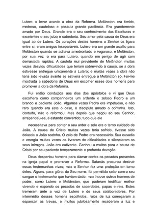 Lutero a levar avante a obra da Reforma. Melâncton era tímido,
medroso, cauteloso e possuía grande paciência. Era grandemente
amado por Deus. Grande era o seu conhecimento das Escrituras e
excelentes o seu juízo e sabedoria. Seu amor pela causa de Deus era
igual ao de Lutero. Os corações destes homens o Senhor os ligara
entre si; eram amigos inseparáveis. Lutero era um grande auxílio para
Melâncton quando se achava amedrontado e vagaroso, e Melâncton,
por sua vez, o era para Lutero, quando em perigo de agir com
demasiada rapidez. A cautela mui previdente de Melâncton muitas
vezes desviou dificuldades que teriam sobrevindo à causa, se a obra
estivesse entregue unicamente a Lutero; e muitas vezes a obra não
teria sido levada avante se estivera entregue a Melâncton só. Foi-me
mostrada a sabedoria de Deus em escolher esses dois homens para
promover a obra da Reforma.
Fui então conduzida aos dias dos apóstolos e vi que Deus
escolhera como companheiros um ardente e zeloso Pedro e um
brando e paciente João. Algumas vezes Pedro era impetuoso, e não
raro quando era este o caso, o discípulo amado o continha. Isto,
contudo, não o reformou. Mas depois que negou ao seu Senhor,
arrependeu-se, e estando convertido, tudo que ele
necessitava para conter o seu ardor e zelo era o terno cuidado de
João. A causa de Cristo muitas vezes teria sofrido, tivesse sido
deixada a João sozinho. O zelo de Pedro era necessário. Sua ousadia
e energia muitas vezes os livraram de dificuldades e silenciaram os
seus inimigos. João era cativante. Ganhou a muitos para a causa de
Cristo por seu paciente temperamento e profunda devoção.
Deus despertou homens para clamar contra os pecados presentes
na igreja papal e promover a Reforma. Satanás procurou destruir
essas testemunhas vivas; mas o Senhor fez uma proteção em torno
deles. Alguns, para glória do Seu nome, foi permitido selar com o seu
sangue o testemunho que haviam dado; mas houve outros homens de
poder, como Lutero e Melâncton, que puderam testificar melhor
vivendo e expondo os pecados de sacerdotes, papas e reis. Estes
tremeram ante a voz de Lutero e de seus colaboradores. Por
intermédio desses homens escolhidos, raios de luz começaram a
espancar as trevas, e muitos jubilosamente receberam a luz e
 