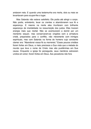 andaram nela. E quando uma testemunha era morta, dois ou mais se
levantavam para ocupar-lhe o lugar.
Mas Satanás não estava satisfeito. Ele podia até atingir o corpo.
Não podia, entretanto, levar os crentes a abandonarem sua fé e
esperança. E mesmo na morte eles triunfaram com brilhante
esperança de imortalidade na ressurreição dos justos. Eles tiveram
energia mais que mortal. Não se aventuraram a dormir por um
momento sequer, mas conservaram-se cingidos com a armadura
cristã, preparados para o conflito, não meramente com inimigos
espirituais, mas com Satanás na forma de homens cujo constante
clamor era: "Abandonai vossa fé ou morrereis." Esses poucos cristãos
foram fortes em Deus, e mais preciosos a Sua vista que a metade do
mundo que leva o nome de Cristo mas são pusilânimes em Sua
causa. Enquanto a igreja foi perseguida, seus membros estiveram
unidos em amor; foram fortes em Deus. Aos pecadores não fora
 