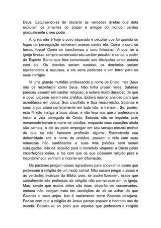 Deus. Esquivando-se de declarar as verdades diretas que dela
excluíam os amantes do prazer e amigos do mundo, perdeu
gradualmente o seu poder.
A igreja não é hoje o povo separado e peculiar que foi quando os
fogos da perseguição estiveram acesos contra ela. Como o ouro se
tornou fusco! Como se transformou o ouro finíssimo! Vi que, se a
igreja tivesse sempre conservado seu caráter peculiar e santo, o poder
do Espírito Santo que fora comunicado aos discípulos ainda estaria
com ela. Os doentes seriam curados, os demônios seriam
repreendidos e expulsos, e ela seria poderosa e um terror para os
seus inimigos.
Vi uma grande multidão professando o nome de Cristo, mas Deus
não os reconhecia como Seus. Não tinha prazer neles. Satanás
pareceu assumir um caráter religioso, e estava muito desejoso de que
o povo julgasse serem eles cristãos. Estava mesmo ansioso para que
acreditasse em Jesus, Sua crucifixão e Sua ressurreição. Satanás e
seus anjos criam perfeitamente em tudo isto, e tremiam. Se, porém,
esta fé não instiga a boas obras, e não leva aos que a professam a
imitar a vida abnegada de Cristo, Satanás não se inquieta; pois
meramente tomam o nome de cristãos, enquanto seus corações ainda
são carnais, e ele os pode empregar em seu serviço mesmo melhor
do que se não fizessem profissão alguma. Escondendo sua
deformidade sob o nome de cristãos, passam a vida com suas
naturezas não santificadas e suas más paixões sem serem
subjugadas. Isto dá ocasião para o incrédulo vituperar a Cristo pelas
imperfeições deles, e faz com que os que possuem religião pura e
incontaminada venham a incorrer em difamação.
Os pastores pregam coisas agradáveis para convirem a esses que
professam a religião de um modo carnal. Não ousam pregar a Jesus e
as verdades incisivas da Bíblia; pois, se assim fizessem, esses que
carnalmente são professos da religião não permaneceriam na igreja.
Mas, sendo que muitos deles são ricos, deverão ser conservados,
embora não estejam mais em condições de ali se achar do que
Satanás e seus anjos. Isto é exatamente como Satanás desejava.
Faz-se com que a religião de Jesus pareça popular e honrada aos do
mundo. Declara-se ao povo que aqueles que professam a religião
 